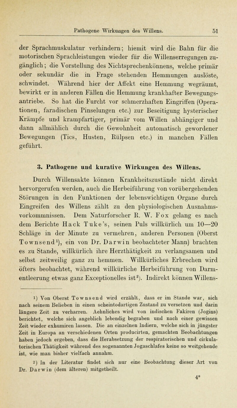 der Sprachmuskulatur verhindern; hiemit wird die Bahn für die motorischen Sprachleistungen wieder für die Willenserregungen zu- gänglich ; die Vorstellung des Nichtsprechenkönnens, welche primär oder sekundär die in Frage stehenden Hemmungen auslöste, schwindet. Während hier der Affekt eine Hemmung wegräumt, bewirkt er in anderen Fällen die Hemmung krankhafter Bewegungs- antriebe. So hat die Furcht vor schmerzhaften Eingriffen (Opera- tionen, faradischen Pinselungen etc.) zur Beseitigung hysterischer Krämpfe und krampfartiger, primär vom Willen abhängiger und dann allmählich durch die Gewohnheit automatisch gewordener Bewegungen (Tics, Husten, Rülpsen etc.) in manchen Fällen geführt. 3. Pathogene und kurative Wirkungen des Willens. Durch Willensakte können Krankheitszustände nicht direkt hervorgerufen werden, auch die Herbeiführung von vorübergehenden Störungen in den Funktionen der lebenswichtigen Organe durch Eingreifen des Willens zählt zu den physiologischen Ausnahms- vorkommnissen. Dem Naturforscher R. W. Fox gelang es nach dem Berichte Hack Tuke's, seinen Puls willkürlich um 10—20 Schläge in der Minute zu vermehren, anderen Personen (Oberst Townsend1), ein von Dr. Darwin beobachteter Mann) brachten es zu Stande, willkürlich ihre Herzthätigkeit zu verlangsamen und selbst zeitweilig ganz zu hemmen. Willkürliches Erbrechen wird öfters beobachtet, während willkürliche Herbeiführung von Darm- entleerung etwas ganz Exceptionelles ist2j. Indirekt können Willens- !) Von Oberst Townsend wird erzählt, dass er im Stande war, sich nach seinem Belieben in einen scheintodartigen Zustand zu versetzen und darin längere Zeit zu verharren. Aehnliches wird von indischen Fakiren (Jogins) berichtet, welche sich angeblich lebendig begraben und nach einer gewissen Zeit wieder exhumiren lassen. Die an einzelnen lndiern, welche sich in jüngster Zeit in Europa an verschiedenen Orten producirten, gemachten Beobachtungen haben jedoch ergeben, dass die Herabsetzung der respiratorischen und cirkula- torischen Thätigkeit während des sogenannten Jogaschlafes keine so weitgehende ist, wie man bisher vielfach annahm. 2) In der Literatur findet sich nur eine Beobachtung dieser Art von Dr. Darwin (dem älteren) mitgetheilt. 4*