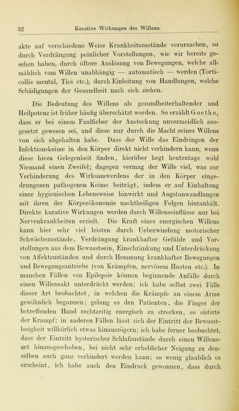 akte auf verschiedene Weise Krankheitszustände verursachen, so durch Verdrängung peinlicher Vorstellungen, wie wir bereits ge- sehen haben, durch öftere Auslösung von Bewegungen, welche all- mählich vom Willen unabhängig — automatisch — werden (Torti- collis mental, Tics etc.), durch Einleitung von Handlungen, welche Schädigungen der Gesundheit nach sich ziehen. Die Bedeutung des Willens als gesundheiterhaltender und Heilpotenz ist früher häutig überschätzt worden. So erzählt Goethe, dass er bei einem Faulfieber der Ansteckung unvermeidlich aus- gesetzt gewesen sei, und diese nur durch die Macht seines Willens von sich abgehalten habe. Dass der Wille das Eindringen der Infektionskeime in den Körper direkt nicht verhindern kann, wenn diese hiezu Gelegenheit finden, hierüber hegt heutzutage wohl Niemand einen Zweifel; dagegen vermag der Wille viel, was zur Verhinderung des Wirksamwerdens der in den Körper einge- drungenen pathogenen Keime beiträgt, indem er auf Einhaltung einer hygienischen Lebensweise hinwirkt und Angstanwandlungen mit ihren der Körperökonomie nachtheiligen Folgen hintanhält. Direkte kurative Wirkungen werden durch Willenseinflüsse nur bei Nervenkrankheiten erzielt. Die Kraft eines energischen Willens kann hier sehr viel leisten durch Ueberwindung motorischer Schwächezustände, Verdrängung krankhafter Gefühle und Vor- stellungen aus dem Bewusstsein, Einschränkung und Unterdrückung von Affektzuständen und durch Hemmung krankhafter Bewegungen und Bewegungsantriebe (von Krämpfen, nervösem Husten etc.). In manchen Fällen von Epilepsie können beginnende Anfälle durch einen Willensakt unterdrückt werden; ich habe selbst zwei Fälle dieser Art beobachtet, in welchen die Krämpfe an einem Arme gewöhnlich begannen; gelang es den Patienten, die Finger der betreffenden Hand rechtzeitig energisch zu strecken, so sistirte der Krampf; in anderen Fällen lässt sich der Eintritt der Bewusst- losigkeit willkürlich etwas hinauszögern; ich habe ferner beobachtet, dass der Eintritt hysterischer Schlafzustände durch einen Willens- act hinausgeschoben, bei nicht sehr erheblicher Neigung zu den- selben auch ganz verhindert werden kann; so wenig glaublich es erscheint, ich habe auch den Eindruck gewonnen, dass durch