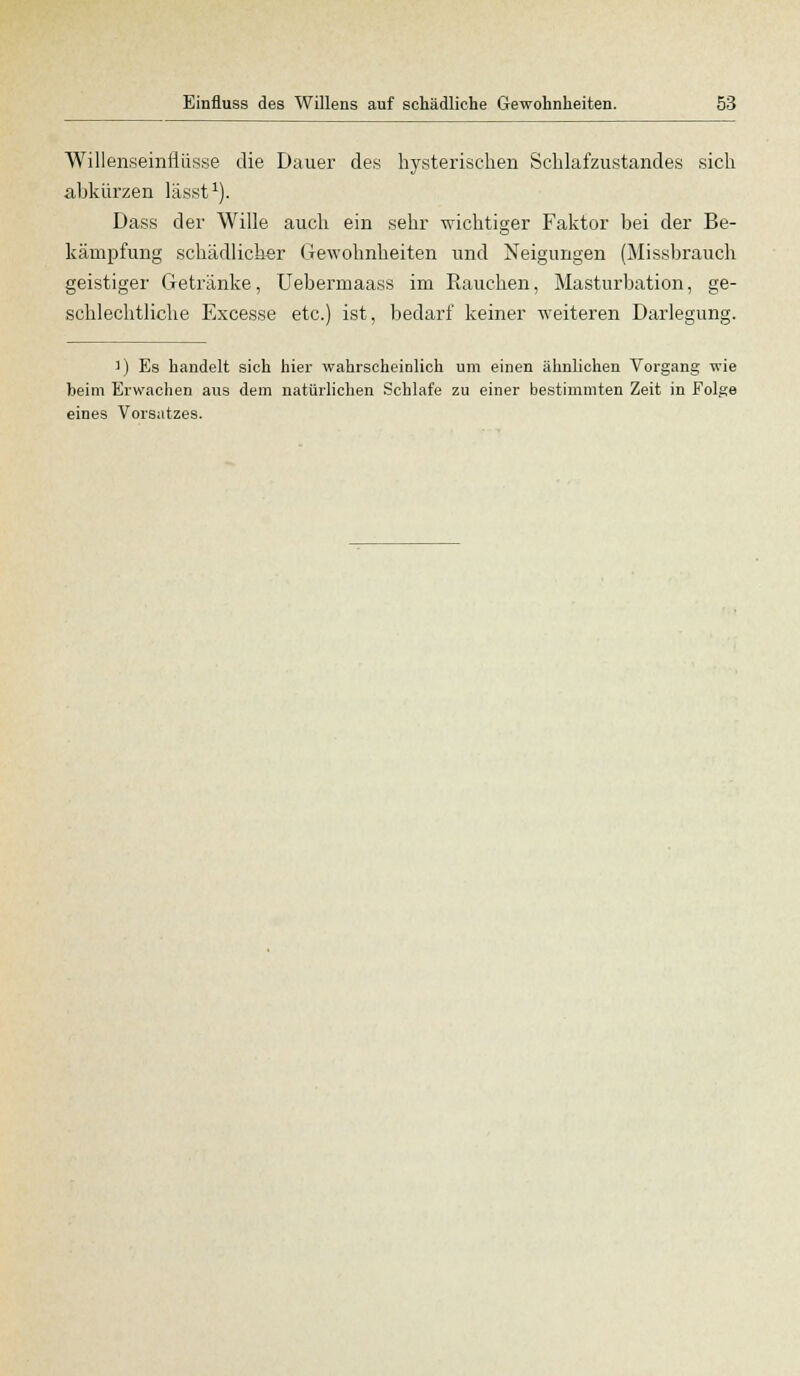 Willenseiniiiisse die Dauer des hysterischen Schlafzustandes sich abkürzen lässt1). Dass der Wille auch ein sehr wichtiger Faktor bei der Be- kämpfung schädlicher Gewohnheiten und Neigungen (Missbrauch geistiger Getränke, Uebermaass im Rauchen, Masturbation, ge- schlechtliche Excesse etc.) ist, bedarf keiner weiteren Darlegung. )) Es handelt sich hier wahrscheinlich um einen ähnlichen Vorgang wie heim Erwachen aus dem natürlichen Schlafe zu einer bestimmten Zeit in Folge eines Vorsatzes.