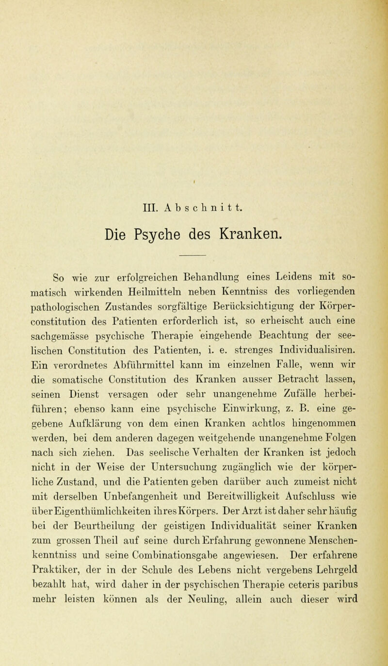 III. Abschnitt. Die Psyehe des Kranken. So wie zur erfolgreichen Behandlung eines Leidens mit so- matisch wirkenden Heilmitteln neben Kenntniss des vorliegenden pathologischen Zuständes sorgfältige Berücksichtigung der Körper- constitution des Patienten erforderlich ist, so erheischt auch eine sachgemässe psychische Therapie eingehende Beachtung der see- lischen Constitution des Patienten, i. e. strenges Individualisiren. Ein verordnetes Abführmittel kann im einzelnen Falle, wenn wir die somatische Constitution des Kranken ausser Betracht lassen, seinen Dienst versagen oder sehr unangenehme Zufälle herbei- führen; ebenso kann eine psychische Einwirkung, z. B. eine ge- gebene Aufklärung von dem einen Kranken achtlos hingenommen werden, bei dem anderen dagegen weitgehende unangenehme Folgen nach sich ziehen. Das seelische Verhalten der Kranken ist jedoch nicht in der Weise der Untersuchung zugänglich wie der körper- liche Zustand, und die Patienten geben darüber auch zumeist nicht mit derselben Unbefangenheit und Bereitwilligkeit Aufschluss wie über Eigenthümlichkeiten ihres Körpers. Der Arzt ist daher sehr häufig bei der Beurtheilung der geistigen Individualität seiner Kranken zum grossen Theil auf seine durch Erfahrung gewonnene Menschen- kenntniss und seine Combinationsgabe angewiesen. Der erfahrene Praktiker, der in der Schule des Lebens nicht vergebens Lehrgeld bezahlt hat, wird daher in der psychischen Therapie ceteris paribus mehr leisten können als der Neuling, allein auch dieser wird