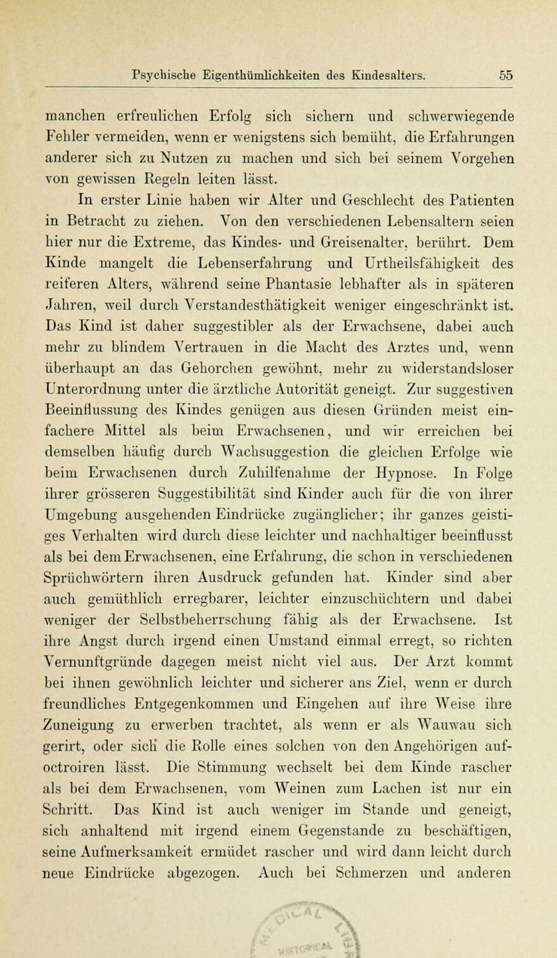 manchen erfreulichen Erfolg sich sichern und schwerwiegende Fehler vermeiden, wenn er wenigstens sich bemüht, die Erfahrungen anderer sich zu Nutzen zu machen und sich bei seinem Vorgehen von gewissen Regeln leiten lässt. In erster Linie haben wir Alter und Geschlecht des Patienten in Betracht zu ziehen. Von den verschiedenen Lebensaltern seien hier nur die Extreme, das Kindes- und Greisenalter, berührt. Dem Kinde mangelt die Lebenserfahrung und Urtheilsfähigkeit des reiferen Alters, während seine Phantasie lebhafter als in späteren Jahren, weil durch Verstandesthätigkeit weniger eingeschränkt ist. Das Kind ist daher suggestibler als der Erwachsene, dabei auch mehr zu blindem Vertrauen in die Macht des Arztes und, wenn überhaupt an das Gehorchen gewöhnt, mehr zu widerstandsloser Unterordnung unter die ärztliche Autorität geneigt. Zur suggestiven Beeinflussung des Kindes genügen aus diesen Gründen meist ein- fachere Mittel als beim Erwachsenen, und wir erreichen bei demselben häufig durch Wachsuggestion die gleichen Erfolge wie beim Erwachsenen durch Zuhilfenahme der Hypnose. In Folge ihrer grösseren Suggestibilität sind Kinder auch für die von ihrer Umgebung ausgehenden Eindrücke zugänglicher; ihr ganzes geisti- ges Verhalten wird durch diese leichter und nachhaltiger beeinflusst als bei dem Erwachsenen, eine Erfahrung, die schon in verschiedenen Sprüchwörtern ihren Ausdruck gefunden hat. Kinder sind aber auch gemüthlich erregbarer, leichter einzuschüchtern und dabei weniger der Selbstbeherrschung fähig als der Erwachsene. Ist ihre Angst durch irgend einen Umstand einmal erregt, so richten Vernunftgründe dagegen meist nicht viel aus. Der Arzt kommt bei ihnen gewöhnlich leichter und sicherer ans Ziel, wenn er durch freundliches Entgegenkommen und Eingehen auf ihre Weise ihre Zuneigung zu erwerben trachtet, als wenn er als Wauwau sich gerirt, oder sich die Rolle eines solchen von den Angehörigen auf- octroiren lässt. Die Stimmung wechselt bei dem Kinde rascher als bei dem Erwachsenen, vom Weinen zum Lachen ist nur ein Schritt. Das Kind ist auch weniger im Stande und geneigt, sich anhaltend mit irgend einem Gegenstande zu beschäftigen, seine Aufmerksamkeit ermüdet rascher und wird dann leicht durch neue Eindrücke abgezogen. Auch bei Schmerzen und anderen