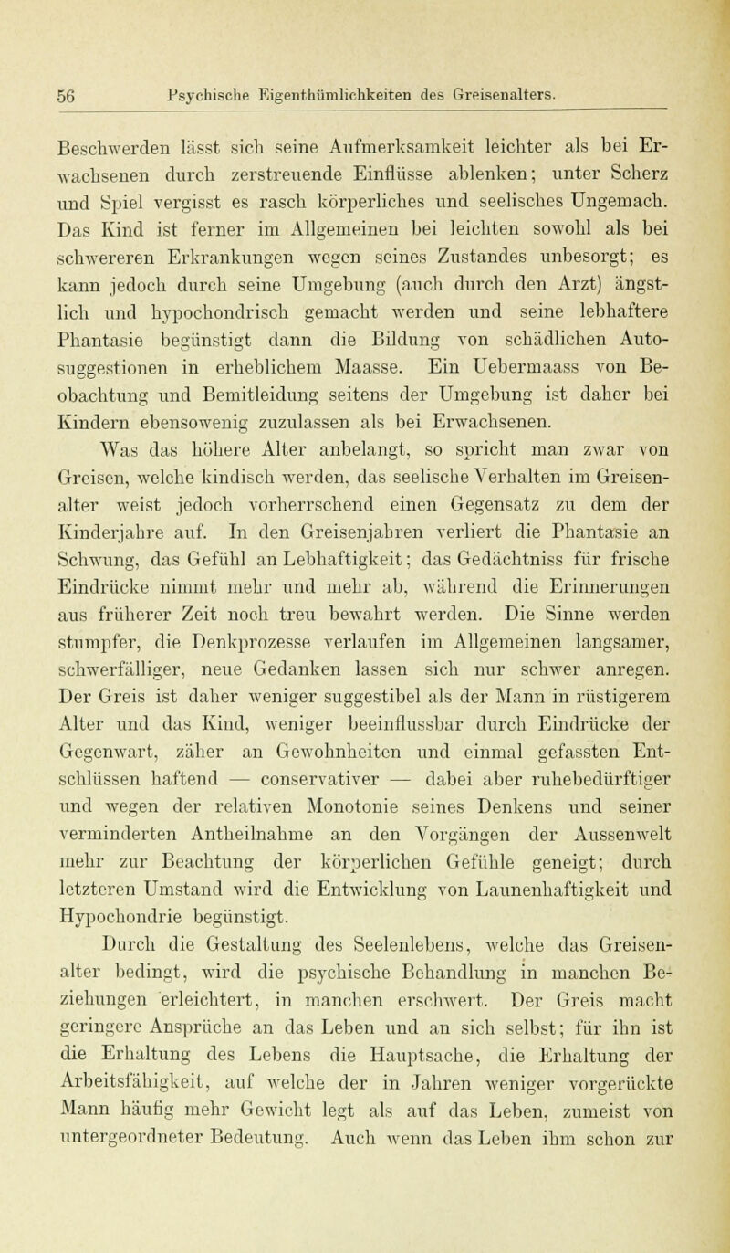 Beschwerden lässt sich seine Aufmerksamkeit leichter als bei Er- wachsenen durch zerstreuende Einflüsse ablenken; unter Scherz und Spiel vergisst es rasch körperliches und seelisches Ungemach. Das Kind ist ferner im Allgemeinen bei leichten sowohl als bei schwereren Erkrankungen wegen seines Zustandes unbesorgt; es kann jedoch durch seine Umgebung (auch durch den Arzt) ängst- lich und hypochondrisch gemacht werden und seine lebhaftere Phantasie begünstigt dann die Bildung von schädlichen Auto- suggestionen in erheblichem Maasse. Ein Uebermaass von Be- obachtung und Bemitleidung seitens der Umgebung ist daher bei Kindern ebensowenig zuzulassen als bei Erwachsenen. Was das höhere Alter anbelangt, so spricht man zwar von Greisen, welche kindisch werden, das seelische Verhalten im Greisen- alter weist jedoch vorherrschend einen Gegensatz zu dem der Kinderjahre auf. In den Greisenjahren verliert die Phantasie an Schwung, das Gefühl an Lebhaftigkeit; das Gedächtniss für frische Eindrücke nimmt mehr und mehr ab, während die Erinnerungen aus früherer Zeit noch treu bewahrt werden. Die Sinne werden stumpfer, die Denkprozesse verlaufen im Allgemeinen langsamer, schwerfälliger, neue Gedanken lassen sich nur schwer anregen. Der Greis ist daher weniger suggestibel als der Mann in rüstigerem Alter und das Kind, weniger beeinflussbar durch Eindrücke der Gegenwart, zäher an Gewohnheiten und einmal gefassten Ent- schlüssen haftend — conservativer — dabei aber ruhebedürftiger und wegen der relativen Monotonie seines Denkens und seiner verminderten Antheilnahme an den Vorgängen der Aussenwelt mehr zur Beachtung der körperlichen Gefühle geneigt; durch letzteren Umstand wird die Entwicklung von Launenhaftigkeit und Hypochondrie begünstigt. Durch die Gestaltung des Seelenlebens, welche das Greisen- alter bedingt, wird die psychische Behandlung in manchen Be- ziehungen erleichtert, in manchen erschwert. Der Greis macht geringere Ansprüche an das Leben und an sich selbst; für ihn ist die Erhaltung des Lebens die Hauptsache, die Erhaltung der Arbeitsfähigkeit, auf welche der in Jahren weniger vorgerückte Mann häufig mehr Gewicht legt als auf das Leben, zumeist von untergeordneter Bedeutung. Auch wenn das Leben ihm schon zur