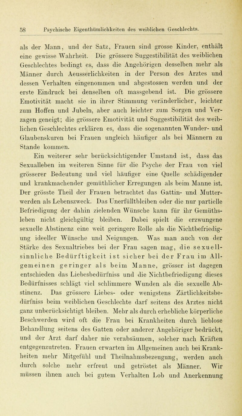 als der Mann, und der Satz, Frauen sind grosse Kinder, enthält eine gewisse Wahrheit. Die grössere Suggestibilität des weiblichen Geschlechtes bedingt es, dass die Angehörigen desselben mehr als Männer durch Aeusserlichkeiten in der Person des Arztes und dessen Verhalten eingenommen und abgestossen werden und der erste Eindruck bei denselben oft massgebend ist. Die grössere Emotivität macht sie in ihrer Stimmung veränderlicher, leichter zum Hoffen und Jubeln, aber auch leichter zum Sorgen und Ver- zagen geneigt; die grössere Emotivität und Suggestibilität des weib- lichen Geschlechtes erklären es, dass die sogenannten Wunder- und Glaubenskuren bei Frauen ungleich häufiger als bei Männern zu Stande kommen. Ein weiterer sehr berücksichtigender Umstand ist, dass das Sexualleben im weiteren Sinne für die Psyche der Frau von viel grösserer Bedeutung und viel häufiger eine Quelle schädigender und krankmachender gemüthlicher Erregungen als beim Manne ist. Der grösste Theil der Frauen betrachtet das Gattin- und Mutter- werden als Lebenszweck. Das Unerfülltbleiben oder die nur partielle Befriedigung der dahin zielenden Wünsche kann für ihr Gemüths- leben nicht gleichgültig bleiben. Dabei spielt die erzwungene sexuelle Abstinenz eine weit geringere Rolle als die Nichtbefriedig- ung ideeller Wünsche und Neigungen. Was man auch von der Stärke des Sexualtriebes bei der Frau sagen mag, die sexuell- sinnliche Bedürftigkeit ist sicher bei der Frau im All- gemeinen geringer als beim Manne, grösser ist dagegen entschieden das Liebesbedürfniss und die Nichtbefriedigung dieses Bedürfnisses schlägt viel schlimmere Wunden als die sexuelle Ab- stinenz. Das grössere Liebes- oder wenigstens Zärtlichkeitsbe- dürfniss beim weiblichen Geschlechte darf seitens des Arztes nicht ganz unberücksichtigt bleiben. Mehr als durch erhebliche körperliche Beschwerden wird oft die Frau bei Krankheiten durch lieblose Behandlung seitens des Gatten oder anderer Angehöriger bedrückt, und der Arzt darf daher nie verabsäumen, solcher nach Kräften entgegenzutreten. Frauen erwarten im Allgemeinen auch bei Krank- heiten mehr Mitgefühl und Theilnahmsbezeugung, werden auch durch solche mehr erfreut und getröstet als Männer. Wir müssen ihnen auch bei gutem Verhalten Lob und Anerkennung