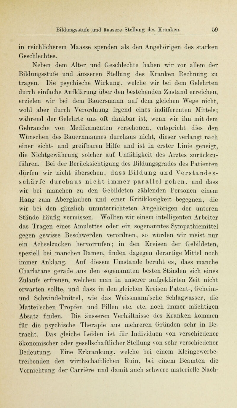 in reichlicherem Maasse spenden als den Angehörigen des starken Geschlechtes. Neben dem Alter und Geschlechte haben wir vor allem der Bildungsstufe und äusseren Stellung des Kranken Rechnung zu tragen. Die psychische Wirkung, welche wir bei dem Gelehrten durch einfache Aufklärung über den bestehenden Zustand erreichen, erzielen wir bei dem Bauersmann auf dem gleichen Wege nicht, wohl aber durch Verordnung irgend eines indifferenten Mittels; während der Gelehrte uns oft dankbar ist, wenn wir ihn mit dem Gebrauche von Medikamenten verschonen, entspricht dies den Wünschen des Bauernmannes durchaus nicht, dieser verlangt nach einer sieht- und greifbaren Hilfe und ist in erster Linie geneigt, die Nichtgewährung solcher auf Unfähigkeit des Arztes zurückzu- führen. Bei der Berücksichtigung des Bildungsgrades des Patienten dürfen wir nicht übersehen, dass Bildung und Verstandes- schärfe durchaus nicht immer parallel gehen, und dass wir bei manchen zu den Gebildeten zählenden Personen einem Hang zum Aberglauben und einer Kritiklosigkeit begegnen, die wir bei den gänzlich ununterrichteten Angehörigen der unteren Stände häufig vermissen. Wollten wir einem intelligenten Arbeiter das Tragen eines Amulettes oder ein sogenanntes Sympathiemittel gegen gewisse Beschwerden verordnen, so würden wir meist nur ein Achselzucken hervorrufen; in den Kreisen der Gebildeten, speziell bei manchen Damen, finden dagegen derartige Mittel noch immer Anklang. Auf diesem Umstände beruht es, dass manche Charlatane gerade aus den sogenannten besten Ständen sich eines Zulaufs erfreuen, welchen man in unserer aufgeklärten Zeit nicht erwarten sollte, und dass in den gleichen Kreisen Patent-, Geheim- und Schwindelmittel, wie das WeissmamVsche Schlagwasser, die Mattei'schen Tropfen und Pillen etc. etc. noch immer mächtigen Absatz finden. Die äusseren Verhältnisse des Kranken kommen für die psychische Therapie aus mehreren Gründen sehr in Be- tracht. Das gleiche Leiden ist für Individuen von verschiedener ökonomischer oder gesellschaftlicher Stellung von sehr verschiedener Bedeutung. Eine Erkrankung, welche bei einem Kleingewerbe- treibenden den wirthschaftlichen Ruin, bei einem Beamten die Vernichtung der Carriere und damit auch schwere materielle Nach-