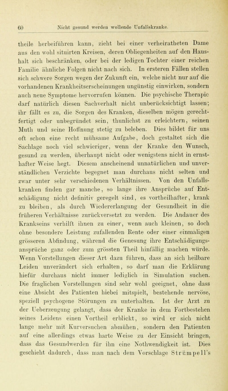 theile herbeiführen kann, zieht bei einer verheiratheten Dame ans den wohl situirten Kreisen, deren Obliegenheiten auf den Haus- halt sich beschränken, oder bei der ledigen Tochter einer reichen Familie ähnliche Folgen nicht nach sich. In ersteren Fällen stellen sich schwere Sorgen wegen der Zukunft ein, welche nicht nur auf die vorhandenen Krankheitserscheinungen ungünstig einwirken, sondern auch neue Symptome hervorrufen können. Die psychische Therapie darf natürlich diesen Sachverhalt nicht unberücksichtigt lassen; ihr fällt es zu, die Sorgen des Kranken, dieselben mögen gerecht- fertigt oder unbegründet sein, thunlichst zu erleichtern, seinen Muth und seine Hoffnung stetig zu beleben. Dies bildet für uns oft schon eine recht mühsame Aufgabe, doch gestaltet sich die Sachlage noch viel schwieriger, wenn der Kranke den Wunsch, gesund zu werden, überhaupt nicht oder wenigstens nicht in ernst- hafter Weise hegt. Diesem anscheinend unnatürlichen und unver- ständlichen Verzichte begegnet man durchaus nicht selten und zwar unter sehr verschiedenen Verhältnissen. Von den Unfalls- kranken finden gar manche, so lange ihre Ansprüche auf Ent- schädigung nicht definitiv geregelt sind, es vortheilhafter, krank zu bleiben, als durch Wiedererlangung der Gesundheit in die früheren Verhältnisse zurückversetzt zu werden. Die Andauer des Krankseins verhilft ihnen zu einer, wenn auch kleinen, so doch ohne besondere Leistung zufallenden Rente oder einer einmaligen grösseren Abfindung, während die Genesung ihre Entschädigungs- ansprüche ganz oder zum grössten Theil hinfällig machen würde. Wenn Vorstellungen dieser Art dazu führen, dass an sich heilbare Leiden unverändert sich erhalten, so darf man die Erklärung hiefür durchaus nicht immer lediglich in Simulation suchen. Die fraglichen Vorstellungen sind sehr wohl geeignet, ohne dass eine Absicht des Patienten hiebei mitspielt, bestehende nervöse, speziell psychogene Störungen zu unterhalten. Ist der Arzt zu der LTeberzeugung gelangt, dass der Kranke in dem Fortbestehen seines Leidens einen Vortheil erblickt, so wird er sich nicht lange mehr mit Kurversuchen abmühen, sondern den Patienten auf eine allerdings etwas harte Weise zu der Einsicht bringen, dass das Gesundwerden für ihn eine Nothwendigkeit ist. Dies geschieht dadurch, dass man nach dem Vorschlage Strümpells