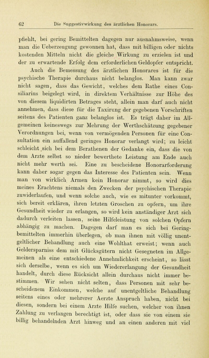 pfiehlt, bei gering Bemittelten dagegen nur ausnahmsweise, wenn man die Ueberzeugung gewonnen hat, dass mit billigen oder nichts kostenden Mitteln nicht die gleiche Wirkung zu erzielen ist und der zu erwartende Erfolg dem erforderlichen Geldopfer entspricht. Auch die Bemessung des ärztlichen Honorares ist für die psychische Therapie durchaus nicht belanglos. Man kann zwar nicht sagen, dass das Gewicht, welches dem Rathe eines Con- siliarius beigelegt wird, in direktem Verhältnisse zur Höhe des von diesem liquidirten Betrages steht, allein man darf auch nicht annehmen, dass diese für die Taxirung der gegebenen Vorschriften seitens des Patienten ganz belanglos ist. Es trägt daher im All- gemeinen keineswegs zur Mehrung der Werthschätzung gegebener Verordnungen bei, wenn von vermögenden Personen für eine Con- sultation ein auffallend geringes Honorar verlangt wird; zu leicht schleicht .sich bei dem Berathenen der Gedanke ein, dass die von dem Arzte selbst so nieder bewerthete Leistung am Ende auch nicht mehr werth sei. Eine zu bescheidene Honorarforderung kann daher sogar gegen das Interesse des Patienten sein. Wenn man von wirklich Armen kein Honorar nimmt, so wird dies meines Erachtens niemals den Zwecken der psychischen Therapie zuwiderlaufen, und wenn solche auch, wie es mitunter vorkommt, sich bereit erklären, ihren letzten Groschen zu opfern, um ihre Gesundheit wieder zu erlangen, so wird kein anständiger Arzt sich dadurch verleiten lassen, seine Hilfeleistung von solchen Opfern abhängig zu machen. Dagegen darf man es sich bei Gering- bemittelten immerhin überlegen, ob man ihnen mit völlig unent- geltlicher Behandlung auch eine Wohlthat erweist; wenn auch Geldersparniss dem mit Glücksgütern nicht Gesegneten im Allge- meinen als eine entschiedene Annehmlichkeit erscheint, so lässt sich derselbe, wenn es sich um Wiedererlangung der Gesundheit handelt, durch diese Rücksicht allein durchaus nicht immer be- stimmen. Wir sehen nicht selten, dass Personen mit sehr be- scheidenem Einkommen, welche auf unentgeltliche Behandlung seitens eines oder mehrerer Aerzte Anspruch haben, nicht bei diesen, sondern bei einem Arzte Hilfe suchen, welcher von ihnen Zahlung zu verlangen berechtigt ist, oder dass sie von einem sie billig behandelnden Arzt hinweg und an einen anderen mit viel