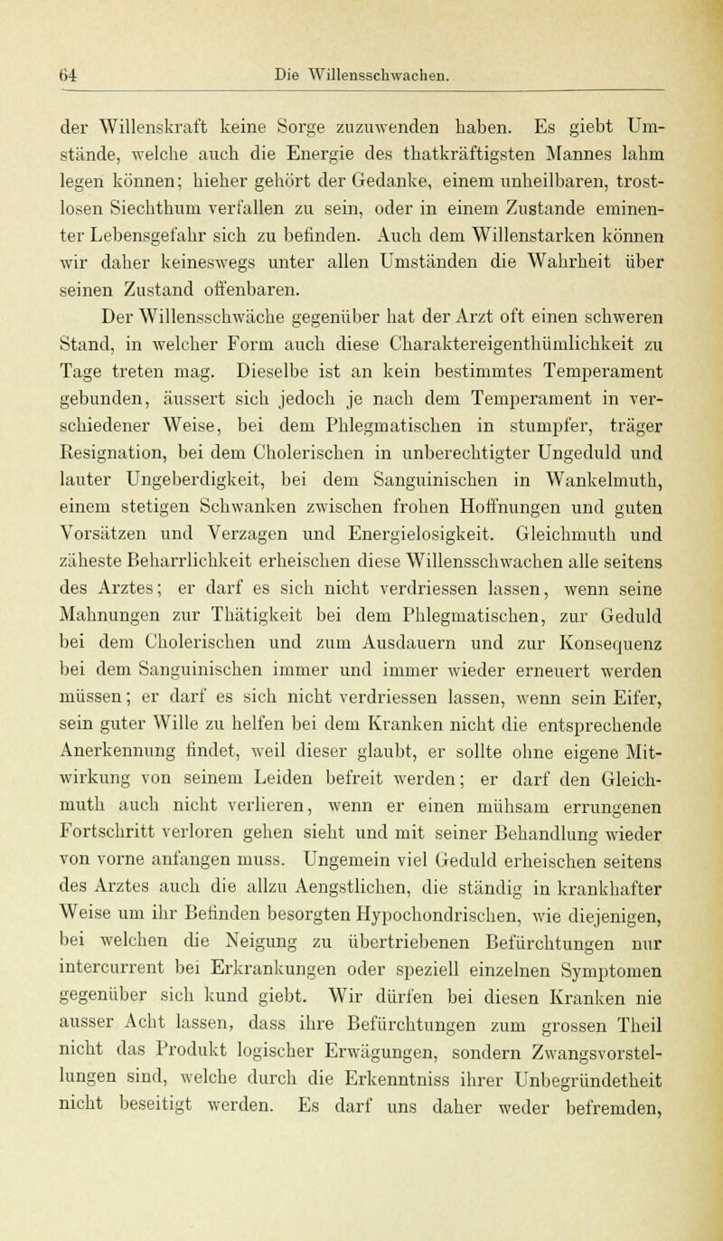 der Willenskraft keine Sorge zuzuwenden haben. Es giebt Um- stände, welche auch die Energie des thatkräftigsten Mannes lahm legen können; hieher gehört der Gedanke, einem unheilbaren, trost- losen Siechthum verfallen zu sein, oder in einem Zustande eminen- ter Lebensgefahr sich zu befinden. Auch dem Willenstarken können wir daher keineswegs unter allen Umständen die Wahrheit über seinen Zustand offenbaren. Der Willensschwäche gegenüber hat der Arzt oft einen schweren Stand, in welcher Form auch diese Charaktereigenthümlichkeit zu Tage treten mag. Dieselbe ist an kein bestimmtes Temperament gebunden, äussert sich jedoch je nach dem Temperament in ver- schiedener Weise, bei dem Phlegmatischen in stumpfer, träger Resignation, bei dem Cholerischen in unberechtigter Ungeduld und lauter Ungeberdigkeit, bei dem Sanguinischen in Wankelmuth, einem stetigen Schwanken zwischen frohen Hoffnungen und guten Vorsätzen und Verzagen und Energielosigkeit. Gleichmuth und zäheste Beharrlichkeit erheischen diese Willensschwachen alle seitens des Arztes; er darf es sich nicht verdriessen lassen, wenn seine Mahnungen zur Thätigkeit bei dem Phlegmatischen, zur Geduld bei dem Cholerischen und zum Ausdauern und zur Konsequenz bei dem Sanguinischen immer und immer wieder erneuert werden müssen; er darf es sich nicht verdriessen lassen, wenn sein Eifer, sein guter Wille zu helfen bei dem Kranken nicht die entsprechende Anerkennung findet, weil dieser glaubt, er sollte ohne eigene Mit- wirkung von seinem Leiden befreit werden; er darf den Gleich- muth auch nicht verlieren, wenn er einen mühsam errungenen Fortschritt verloren gehen sieht und mit seiner Behandlung wieder von vorne anfangen muss. Ungemein viel Geduld erheischen seitens des Arztes auch die allzu Aengstlichen, die ständig in krankhafter Weise um ihr Befinden besorgten Hypochondrischen, wie diejenigen, bei welchen che Neigung zu übertriebenen Befürchtungen nur intercurrent bei Erkrankungen oder speziell einzelnen Symptomen gegenüber sich kund giebt. Wir dürfen bei diesen Kranken nie ausser Acht lassen, dass ihre Befürchtungen zum grossen Theil nicht das Produkt logischer Erwägungen, sondern Zwangsvorstel- lungen sind, welche durch die Erkenntniss ihrer Unbegründetheit nicht beseitigt werden. Es darf uns daher weder befremden,