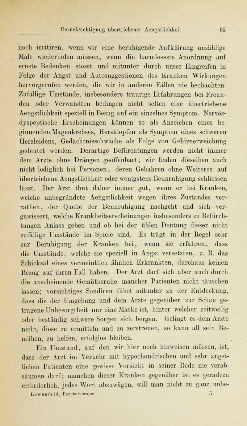 noch irritiren, wenn wir eine beruhigende Aufklärung unzählige Male wiederholen müssen, wenn die harmloseste Anordnung auf ernste Bedenken stosst und mitunter durch unser Eingreifen in Folge der Angst und Autosuggestionen des Kranken Wirkungen hervorgerufen werden, die wir in anderen Fällen nie beobachten. Zufällige Umstände, insbesonders traurige Erfahrungen bei Freun- den oder Verwandten bedingen nicht selten eine übertriebene Aengstlichkeit speziell in Bezug auf ein einzelnes Symptom. Nervös- dyspeptische Erscheinungen können so als Anzeichen eines be- ginnenden Magenkrebses, Herzklopfen als Symptom eines schweren Herzleidens, Gedächtnisschwäche als Folge von Gehirnerweichung gedeutet werden. Derartige Befürchtungen werden nicht immer dem Arzte ohne Drängen geoffenbart; wir finden dieselben auch nicht lediglich bei Personen, deren Gebahren ohne Weiteres auf übertriebene Aengstlichkeit oder wenigstens Beunruhigung schliessen lässt. Der Arzt thut daher immer gut, wenn er bei Kranken, welche unbegründete Aengstlichkeit wegen ihres Zustandes ver- rathen, der Quelle der Beunruhigung nachgeht und sich ver- gewissert, welche Krankheitserscheinungen insbesonders zu Befürch- tungen Anlass geben und ob bei der üblen Deutung dieser nicht zufällige Umstände im Spiele sind. Es trägt in der Regel sehr zur Beruhigung der Kranken bei, wenn sie erfahren, dass die Umstände, welche sie speziell in Angst versetzten, z. B. das Schicksal eines vermeintlich ähnlich Erkrankten, durchaus keinen Bezug auf ihren Fall haben. Der Arzt darf sich aber auch durch die anscheinende Gemüthsruhe mancher Patienten nicht täuschen lassen; vorsichtiges Sondiren führt mitunter zu der Entdeckung, dass die der Umgebung und dem Arzte gegenüber zur Schau ge- tragene Unbesorgtheit nur eine Maske ist, hinter welcher zeitweilig oder beständig schwere Sorgen sich bergen. Gelingt es dem Arzte nicht, diese zu ermitteln und zu zerstreuen, so kann all sein Be- mühen, zu helfen, erfolglos bleiben. Ein Umstand, auf den wir hier noch hinweisen müssen, ist, dass der Arzt im Verkehr mit hypochondrischen und sehr ängst- lichen Patienten eine gewisse Vorsicht in seiner Rede nie verab- säumen darf; manchen dieser Kranken gegenüber ist es geradezu erforderlich, jedes Wort abzuwägen, will man nicht zu ganz unbe- Löwenfeld, Psychotherapie. 5