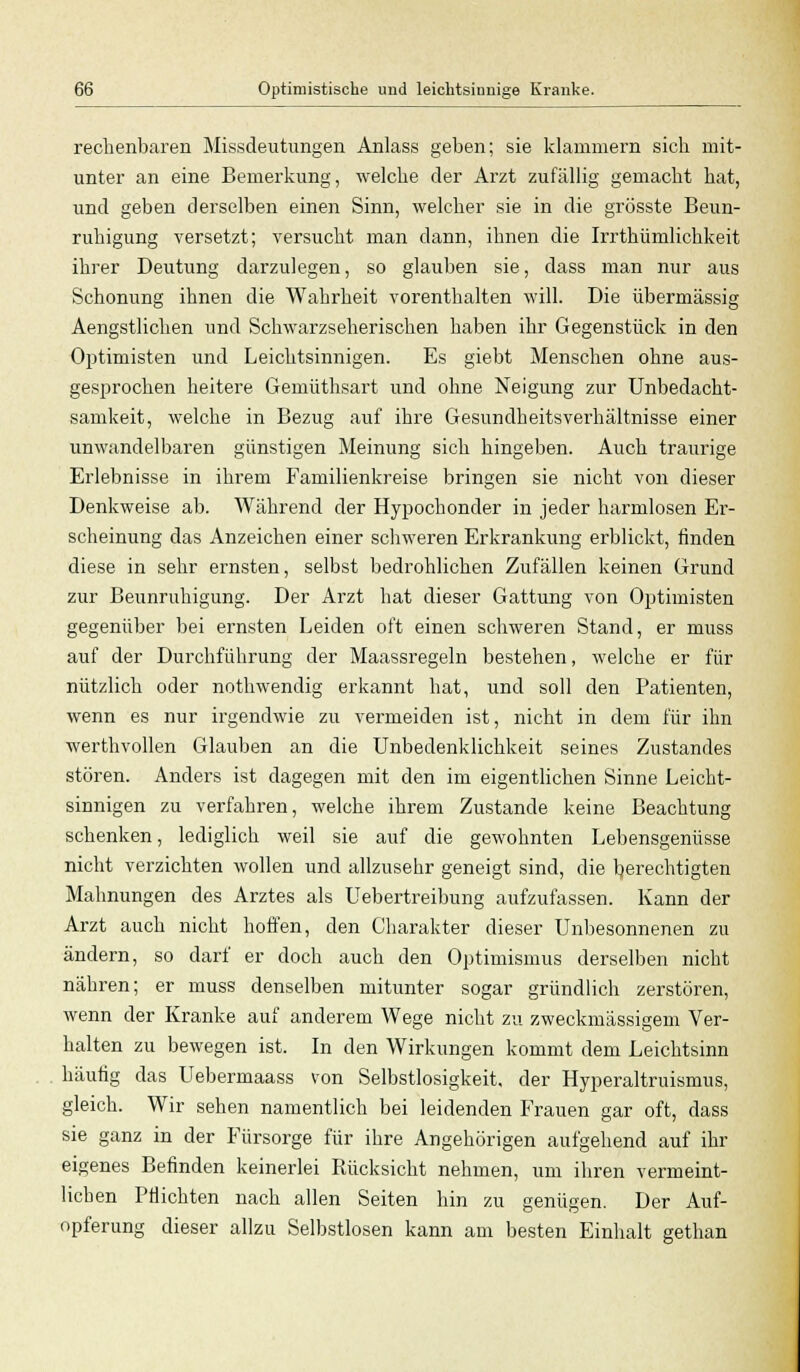 rechenbaren Missdeutungen Anlass geben; sie klammern sich mit- unter an eine Bemerkung, welche der Arzt zufällig gemacht hat, und geben derselben einen Sinn, welcher sie in die grösste Beun- ruhigung versetzt; versucht man dann, ihnen die Irrthümlichkeit ihrer Deutung darzulegen, so glauben sie, dass man nur aus Schonung ihnen die Wahrheit vorenthalten will. Die übermässig Aengstlichen und Schwarzseherischen haben ihr Gegenstück in den Optimisten und Leichtsinnigen. Es giebt Menschen ohne aus- gesprochen heitere Gemüthsart und ohne Neigung zur Unbedacht- samkeit, welche in Bezug auf ihre Gesundheitsverhältnisse einer unwandelbaren günstigen Meinung sich hingeben. Auch traurige Erlebnisse in ihrem Familienkreise bringen sie nicht von dieser Denkweise ab. Während der Hypochonder in jeder harmlosen Er- scheinung das Anzeichen einer schweren Erkrankung erblickt, finden diese in sehr ernsten, selbst bedrohlichen Zufällen keinen Grund zur Beunruhigung. Der Arzt hat dieser Gattung von Optimisten gegenüber bei ernsten Leiden oft einen schweren Stand, er muss auf der Durchführung der Maassregeln bestehen, welche er für nützlich oder nothwendig erkannt hat, und soll den Patienten, wenn es nur irgendwie zu vermeiden ist, nicht in dem für ihn werthvollen Glauben an die Unbedenklichkeit seines Zustandes stören. Anders ist dagegen mit den im eigentlichen Sinne Leicht- sinnigen zu verfahren, welche ihrem Zustande keine Beachtung schenken, lediglich weil sie auf die gewohnten Lebensgenüsse nicht verzichten wollen und allzusehr geneigt sind, die berechtigten Mahnungen des Arztes als Uebertreibung aufzufassen. Kann der Arzt auch nicht hoffen, den Charakter dieser Unbesonnenen zu ändern, so darf er doch auch den Optimismus derselben nicht nähren; er muss denselben mitunter sogar gründlich zerstören, wenn der Kranke auf anderem Wege nicht zu zweckmässigem Ver- halten zu bewegen ist. In den Wirkungen kommt dem Leichtsinn häufig das Uebermaass von Selbstlosigkeit, der Hyperaltruismus, gleich. Wir sehen namentlich bei leidenden Frauen gar oft, dass sie ganz in der Fürsorge für ihre Angehörigen aufgehend auf ihr eigenes Befinden keinerlei Rücksicht nehmen, um ihren vermeint- licben Pflichten nach allen Seiten hin zu genügen. Der Auf- opferung dieser allzu Selbstlosen kann am besten Einhalt gethan