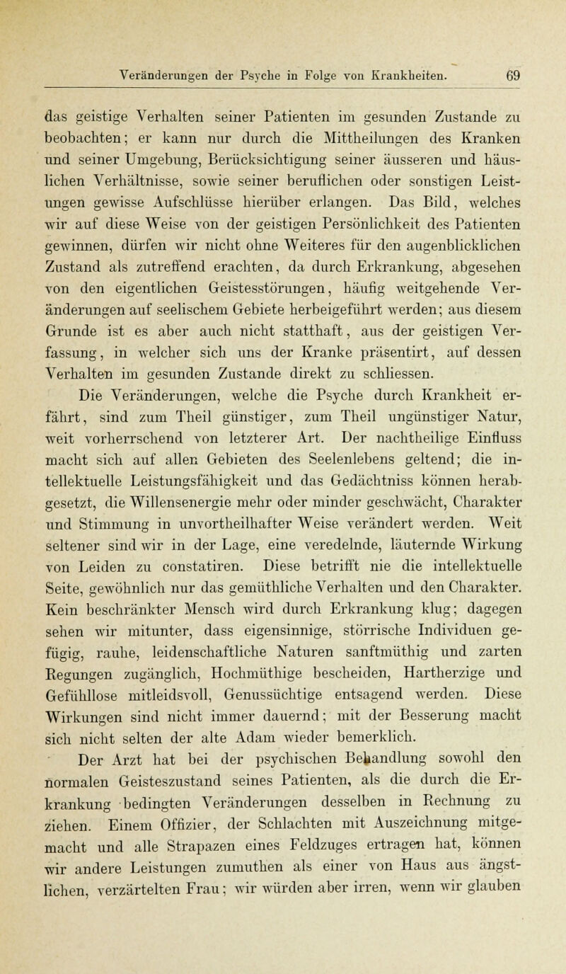 das geistige Verhalten seiner Patienten im gesunden Zustande zu beobachten; er kann nur durch die Mittheilungen des Kranken und seiner Umgebung, Berücksichtigung seiner äusseren und häus- lichen Verhältnisse, sowie seiner beruflichen oder sonstigen Leist- ungen gewisse Aufschlüsse hierüber erlangen. Das Bild, welches wir auf diese Weise von der geistigen Persönlichkeit des Patienten gewinnen, dürfen wir nicht ohne Weiteres für den augenblicklichen Zustand als zutreffend erachten, da durch Erkrankung, abgesehen von den eigentlichen Geistesstörungen, häufig weitgehende Ver- änderungen auf seelischem Gebiete herbeigeführt werden; aus diesem Grunde ist es aber auch nicht statthaft, aus der geistigen Ver- fassung, in welcher sich uns der Kranke präsentirt, auf dessen Verhalten im gesunden Zustande direkt zu schliessen. Die Veränderungen, welche die Psyche durch Krankheit er- fährt, sind zum Theil günstiger, zum Theil ungünstiger Natur, weit vorherrschend von letzterer Art. Der nachtheilige Einfluss macht sich auf allen Gebieten des Seelenlebens geltend; die in- tellektuelle Leistungsfähigkeit und das Gedächtniss können herab- gesetzt, die Willensenergie mehr oder minder geschwächt, Charakter und Stimmung in unvortheilhafter Weise verändert werden. Weit seltener sind wir in der Lage, eine veredelnde, läuternde Wirkung von Leiden zu constatiren. Diese betrifft nie die intellektuelle Seite, gewöhnlich nur das gemüthliche Verhalten und den Charakter. Kein beschränkter Mensch wird durch Erkrankung klug; dagegen sehen wir mitunter, dass eigensinnige, störrische Individuen ge- fügig, rauhe, leidenschaftliche Naturen sanftmüthig und zarten Regungen zugänglich, Hochmüthige bescheiden, Hartherzige und Gefühllose mitleidsvoll, Genussüchtige entsagend werden. Diese Wirkungen sind nicht immer dauernd; mit der Besserung macht sich nicht selten der alte Adam wieder bemerklich. Der Arzt hat bei der psychischen Behandlung sowohl den normalen Geisteszustand seines Patienten, als die durch die Er- krankung bedingten Veränderungen desselben in Rechnung zu ziehen. Einem Offizier, der Schlachten mit Auszeichnung mitge- macht und alle Strapazen eines Feldzuges ertragen hat, können wir andere Leistungen zumuthen als einer von Haus aus ängst- lichen, verzärtelten Frau; wir würden aber irren, wenn wir glauben