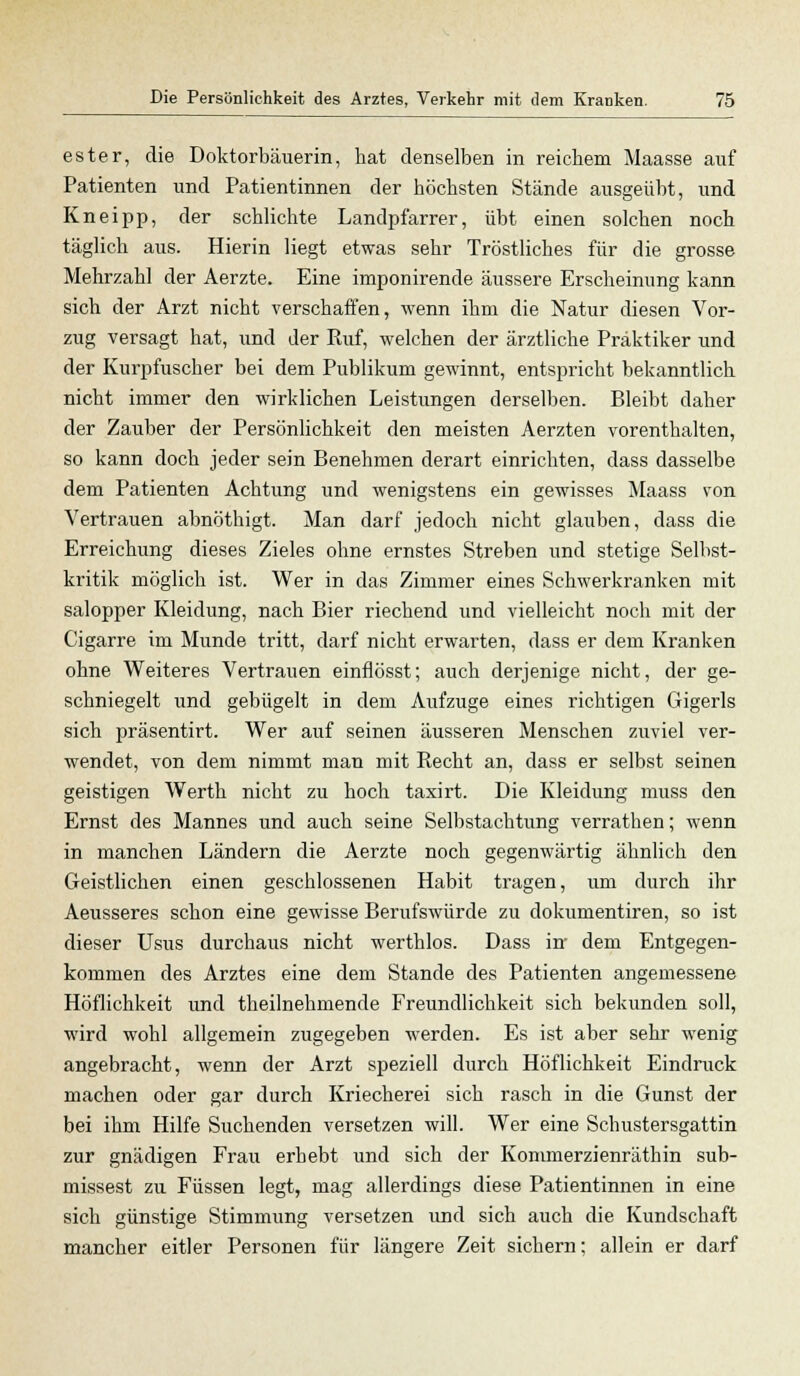ester, die Doktorbäuerin, hat denselben in reichem Maasse auf Patienten und Patientinnen der höchsten Stände ausgeübt, und Kneipp, der schlichte Landpfarrer, übt einen solchen noch täglich aus. Hierin liegt etwas sehr Tröstliches für die grosse Mehrzahl der Aerzte. Eine imponirende äussere Erscheinung kann sich der Arzt nicht verschaffen, wenn ihm die Natur diesen Vor- zug versagt hat, und der Ruf, welchen der ärztliche Praktiker und der Kurpfuscher bei dem Publikum gewinnt, entspricht bekanntlich nicht immer den wirklichen Leistungen derselben. Bleibt daher der Zauber der Persönlichkeit den meisten Aerzten vorenthalten, so kann doch jeder sein Benehmen derart einrichten, dass dasselbe dem Patienten Achtung und wenigstens ein gewisses Maass von Vertrauen abnöthigt. Man darf jedoch nicht glauben, dass die Erreichung dieses Zieles ohne ernstes Streben und stetige Selbst- kritik möglich ist. Wer in das Zimmer eines Schwerkranken mit salopper Kleidung, nach Bier riechend und vielleicht noch mit der Cigarre im Munde tritt, darf nicht erwarten, dass er dem Kranken ohne Weiteres Vertrauen einflösst; auch derjenige nicht, der ge- schniegelt und gebügelt in dem Aufzuge eines richtigen Gigerls sich präsentirt. Wer auf seinen äusseren Menschen zuviel ver- wendet, von dem nimmt man mit Recht an, dass er selbst seinen geistigen Werth nicht zu hoch taxirt. Die Kleidung muss den Ernst des Mannes und auch seine Selbstachtung verrathen; wenn in manchen Ländern die Aerzte noch gegenwärtig ähnlich den Geistlichen einen geschlossenen Habit tragen, um durch ihr Aeusseres schon eine gewisse Berufswürde zu dokumentiren, so ist dieser Usus durchaus nicht werthlos. Dass in dem Entgegen- kommen des Arztes eine dem Stande des Patienten angemessene Höflichkeit und theilnehmende Freundlichkeit sich bekunden soll, wird wohl allgemein zugegeben werden. Es ist aber sehr wenig angebracht, wenn der Arzt speziell durch Höflichkeit Eindruck machen oder gar durch Kriecherei sich rasch in die Gunst der bei ihm Hilfe Suchenden versetzen will. Wer eine Schustersgattin zur gnädigen Frau erhebt und sich der Kommerzienräthin sub- missest zu Füssen legt, mag allerdings diese Patientinnen in eine sich günstige Stimmung versetzen und sich auch die Kundschaft mancher eitler Personen für längere Zeit sichern; allein er darf