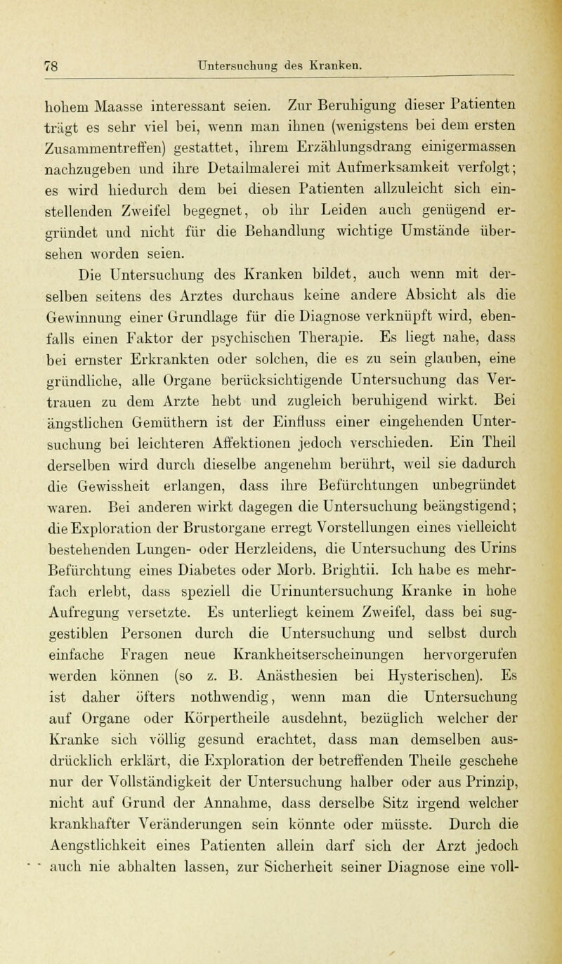 hohem Maasse interessant seien. Zur Beruhigung dieser Patienten trägt es sehr viel bei, wenn man ihnen (wenigstens bei dem ersten Zusammentreffen) gestattet, ihrem Erzählungsdrang einigermassen nachzugeben und ihre Detailmalerei mit Aufmerksamkeit verfolgt; es wird hiedurch dem bei diesen Patienten allzuleicht sich ein- stellenden Zweifel begegnet, ob ihr Leiden auch genügend er- gründet und nicht für die Behandlung wichtige Umstände über- sehen worden seien. Die Untersuchung des Kranken bildet, auch wenn mit der- selben seitens des Arztes durchaus keine andere Absicht als die Gewinnung einer Grundlage für die Diagnose verknüpft wird, eben- falls einen Faktor der psychischen Therapie. Es liegt nahe, dass bei ernster Erkrankten oder solchen, die es zu sein glauben, eine gründliche, alle Organe berücksichtigende Untersuchung das Ver- trauen zu dem Arzte hebt und zugleich beruhigend wirkt. Bei ängstlichen Gemüthern ist der Einfluss einer eingehenden Unter- suchung bei leichteren Affektionen jedoch verschieden. Ein Theil derselben wird durch dieselbe angenehm berührt, weil sie dadurch die Gewissheit erlangen, dass ihre Befürchtungen unbegründet waren. Bei anderen wirkt dagegen die Untersuchung beängstigend; die Exploration der Brustorgane erregt Vorstellungen eines vielleicht bestehenden Lungen- oder Herzleidens, die Untersuchung des Urins Befürchtung eines Diabetes oder Morb. Brightii. Ich habe es mehr- fach erlebt, dass speziell die Urinuntersuchung Kranke in hohe Aufregung versetzte. Es unterliegt keinem Zweifel, dass bei sug- gestiblen Personen durch die Untersuchung und selbst durch einfache Fragen neue Krankheitserscheinungen hervorgerufen werden können (so z. B. Anästhesien bei Hysterischen). Es ist daher öfters nothwendig, wenn man die Untersuchung auf Organe oder Körpertheile ausdehnt, bezüglich welcher der Kranke sich völlig gesund erachtet, dass man demselben aus- drücklich erklärt, die Exploration der betreffenden Theile geschehe nur der Vollständigkeit der Untersuchung halber oder aus Prinzip, nicht auf Grund der Annahme, dass derselbe Sitz irgend welcher krankhafter Veränderungen sein könnte oder müsste. Durch die Aengstlichkeit eines Patienten allein darf sich der Arzt jedoch ■ auch nie abhalten lassen, zur Sicherheit seiner Diagnose eine voll-