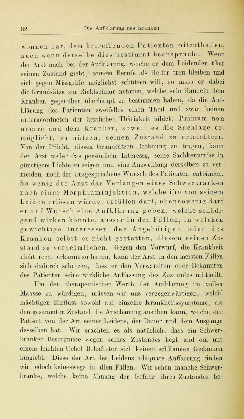 wonnen hat, dein betreffenden Patienten mitzutkeilen, auch wenn derselbe dies bestimmt beansprucht. Wenn der Arzt auch bei der Aufklärung, welche er dem Leidenden über seinen Zustand giebt, seinem Berufe als Helfer treu bleiben und sich gegen Missgriffe möglichst schützen will, so muss er dabei die Grundsätze zur Richtschnur nehmen, welche sein Handeln dem Kranken gegenüber überhaupt zu bestimmen haben, da die Auf- klärung des Patienten zweifellos einen Theil und zwar keinen untergeordneten der ärztlichen Thätigkeit bildet: Primum non nocere und dem Kranken, soweit es die Sachlage er- möglicht, zu nützen, seinen Zustand zu erleichtern. Von der Pflicht, diesen Grundsätzen Rechnung zu tragen, kann den Arzt weder das persönliche Interess«, seine Sachkenntniss in günstigem Lichte zu zeigen und eine Anzweiflung derselben zu ver- meiden, noch der ausgesprochene Wunsch des Patienten entbinden. So wenig der Arzt das Verlangen eines Schwerkranken nach einer Morphiuminjektion, welche ihn von seinem Leiden erlösen würde, erfüllen darf, ebensowenig darf er auf Wunsch eine Aufklärung geben, welche schädi- gend wirken könnte, ausser in den Fällen, in welchen gewichtige Interessen der Angehörigen oder des Kranken selbst es nicht gestatten, diesem seinen Zu- stand zu verheimlichen. Gegen den Vorwurf, die Krankheit nicht recht erkannt zu haben, kann der Arzt in den meisten Fällen sich dadurch schützen, dass er den Verwandten oder Bekannten des Patienten seine wirkliche Auffassung des Zustandes mittheilt. Um den therapeutischen Werth der Aufklärung im vollen Maasse zu würdigen, müssen wir uns vergegenwärtigen, welch' mächtigen EinÜuss sowohl auf einzelne Krankheitssymptome, als den gesammten Zustand die Anschauung ausüben kann, welche der Patient von der Art seines Leidens, der Dauer und dem Ausgange desselben hat. Wir erachten es als natürlich, dass ein Schwer- kranker Besorgnisse wegen seines Zustandes hegt und ein mit einem leichten Uebel Behafteter sich keinen schlimmen Gedanken hingiebt. Diese der Art des Leidens adäquate Auffassung finden wir jedoch keineswegs in allen Fällen. Wir sehen manche Schwer- kranke, welche keine Ahnung der Gefahr ihres Zustandes be-
