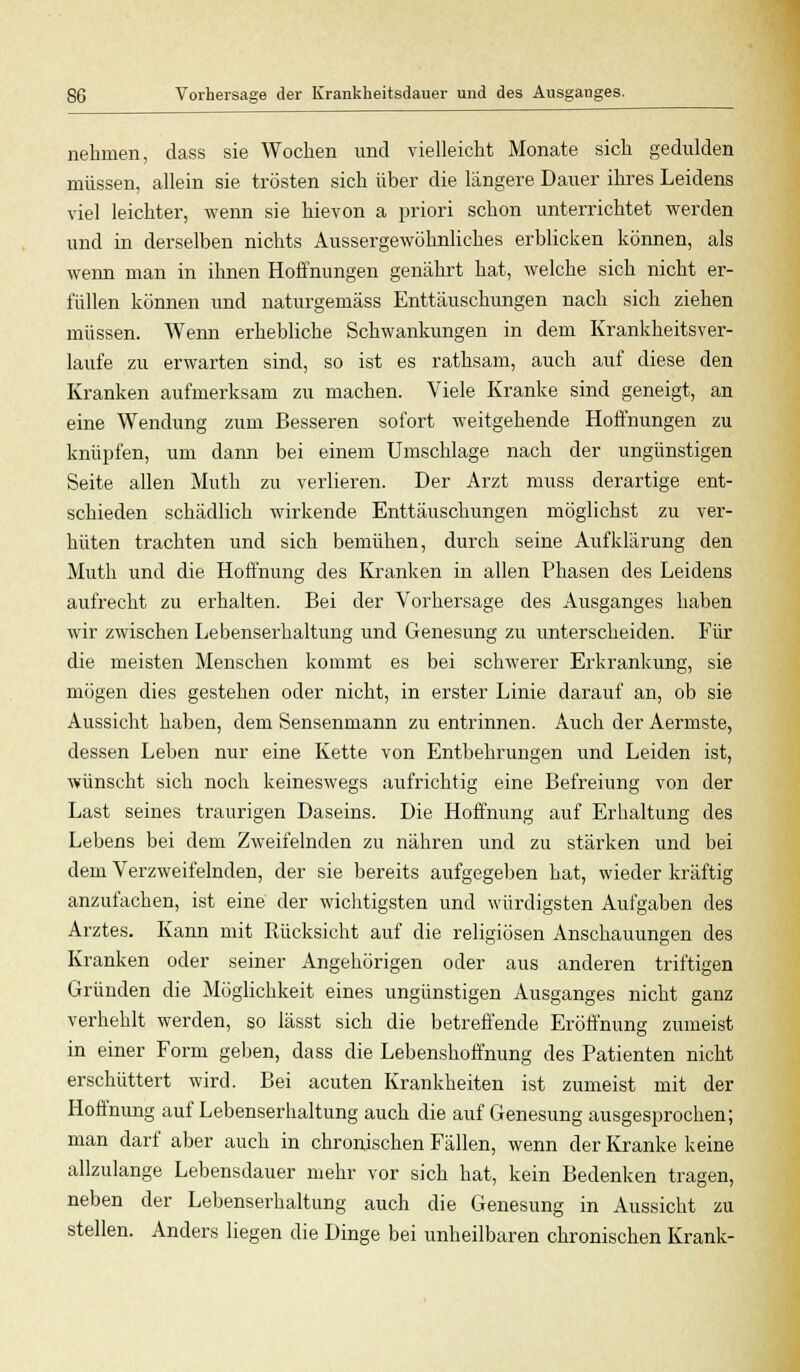 nehmen, dass sie Wochen und vielleicht Monate sich gedulden müssen, allein sie trösten sich über die längere Dauer ihres Leidens viel leichter, wenn sie hievon a priori schon unterrichtet werden und in derselben nichts Aussergewöknliches erblicken können, als wenn man in ihnen Hoffnungen genährt hat, welche sich nicht er- füllen können und naturgemäss Enttäuschungen nach sich ziehen müssen. Wenn erhebliche Schwankungen in dem Krankheitsver- laufe zu erwarten sind, so ist es rathsam, auch auf diese den Kranken aufmerksam zu machen. Viele Kranke sind geneigt, an eine Wendung zum Besseren sofort weitgehende Hoffnungen zu knüpfen, um dann bei einem Umschlage nach der ungünstigen Seite allen Muth zu verlieren. Der Arzt muss derartige ent- schieden schädlich wirkende Enttäuschungen möglichst zu ver- hüten trachten und sich bemühen, durch seine Aufklärung den Muth und die Hoffnung des Kranken in allen Phasen des Leidens aufrecht zu erhalten. Bei der Vorhersage des Ausganges haben wir zwischen Lebenserhaltung und Genesung zu unterscheiden. Für die meisten Menschen kommt es bei schwerer Erkrankung, sie mögen dies gestehen oder nicht, in erster Linie darauf an, ob sie Aussicht haben, dem Sensenmann zu entrinnen. Auch der Aermste, dessen Leben nur eine Kette von Entbehrungen und Leiden ist, wünscht sich noch keineswegs aufrichtig eine Befreiung von der Last seines traurigen Daseins. Die Hoffnung auf Erhaltung des Lebens bei dem Zweifelnden zu nähren und zu stärken und bei dem Verzweifelnden, der sie bereits aufgegeben hat, wieder kräftig anzufachen, ist eine der wichtigsten und würdigsten Aufgaben des Arztes. Kann mit Rücksicht auf die religiösen Anschauungen des Kranken oder seiner Angehörigen oder aus anderen triftigen Gründen die Möglichkeit eines ungünstigen Ausganges nicht ganz verhehlt werden, so iässt sich die betreffende Eröffnung zumeist in einer Form geben, dass die Lebenshoffnung des Patienten nicht erschüttert wird. Bei acuten Krankheiten ist zumeist mit der Hoffnung auf Lebenserhaltung auch die auf Genesung ausgesprochen; man darf aber auch in chronischen Fällen, wenn der Kranke keine allzulange Lebensdauer mehr vor sich hat, kein Bedenken tragen, neben der Lebenserhaltung auch die Genesung in Aussicht zu stellen. Anders liegen die Dinge bei unheilbaren chronischen Krank-