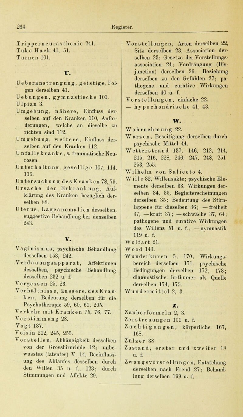 Tripperneurasthenie 241. Tuke Hack 41, 51. Turnen 101. V. Ueberanstrengung, geistige, Fol- gen derselben 41. Uebungen, gymnastische 101. Ulpian 3. Umgebung, nähere, Einfluss der- selben auf den Eranken 110, Anfor- derungen, welche an dieselbe zu richten sind 112. Umgebung, weitere, Einfluss der- selben auf den Eranken 112. Unfallskranke , s. traumatische Neu- rosen. Unterhaltung, gesellige 107, 114, 116. Untersuchung des Eranken 78, 79. Ursache der Erkrankung, Auf- klärung des Eranken bezüglich der- selben 88. Uterus, Lageanomalien desselben, suggestive Behandlung bei denselben 243. Vaginismus, psychische Behandlung desselben 153, 242. Verd auungsapparat, Affektionen desselben, psychische Behandlung desselben 232 u. f. Vergessen 25, 26. Verhältnisse, äussere, desEran- ken, Bedeutung derselben für die Psychotherapie 59, 60, 61, 205. Verkehr mit Eranken 75, 76, 77. Verstimmung 28. Vogt 137. Voisin 212, 245, 255. Vorstellen, Abhängigkeit desselben von der Grosshirnrinde 12; unbe- wu3stes (latentes) V. 14, Beeinfluss- ung des Ablaufes desselben durch den Willen 35 u. f., 123; durch Stimmungen und Affekte 29. Vorstellungen, Arten derselben 22, Sitz derselben 23, Association der- selben 23; Gesetze der Vorstellungs- association 24; Verdrängung (Dis- junction) derselben 26; Beziehung derselben zu den Gefühlen 27; pa- thogene und curative Wirkungen derselben 40 u. f. Vorstellungen, einfache 22. — hypochondrische 41, 43, W. Wahrnehmung 22. Warzen, Beseitigung derselben durch psychische Mittel 44. Wetterstrand 137, 146, 212, 214, 215, 216, 228, 246, 247, 248, 251 253, 255. Wilhelm von Saliceto 4. Wille 32, Willensakte; psychische Ele- mente derselben 33, Wirkungen der- selben 34, 35, Begleiterscheinungen derselben 35; Bedeutung des Stirn- lappens für dieselben 36; — freiheit 37, —kraft 37; —schwäche 37, 64; pathogene und curative Wirkungen des Willens 51 u. f , — gymnastik 119 u f. Wolfart 21. Wood 143. Wunderkuren 5, 170, Wirkungs- bereich derselben 171, psychische Bedingungen derselben 172, 173; diagnostische Irrthümer als Quelle derselben 174, 175. Wundermittel 2, 3. X. Zauberformeln 2, 3. Zerstreuungen 101 u. f. Züchtigungen, körperliche 167, 168. Zülzer 38 Zustand, erster und zweiter 18 u. f. Zwangsvorstellungen, Entstehung derselben nach Freud 27; Behand- lung derselben 199 u. f.