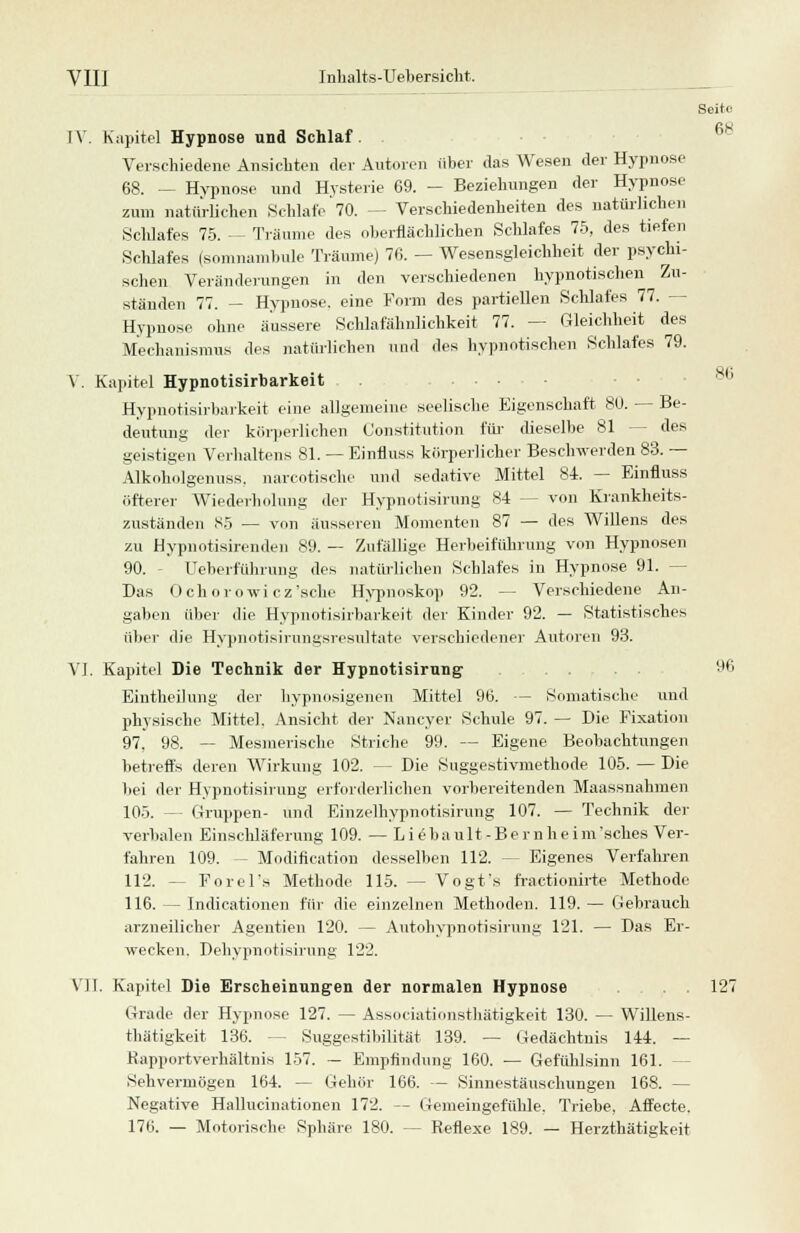 Seite IV. Kapitel Hypnose und Schlaf. . Verschiedene Ansichten der Autoren über das Wesen der Hypnose 68. — Hypnose und Hysterie 69. - Beziehungen der Hypnose zum natürlichen Schlafe 70. — Verschiedenheiten des natürlichen Schlafes 75. - Träume des oberflächlichen Schlafes 75, des tiefen Schlafes (somnambule Träume) 76. — Wesensgleichheit der psychi- schen Veränderungen in den verschiedenen hypnotischen Zu- ständen 77. - Hypnose, eine Form des partiellen Schlafes 77. - Hypnose ohne äussere Schlafähnlichkeit 77. — Gleichheit des Mechanismus des natürlichen und des hypnotischen Schlafes 79. V. Kapitel Hypnotisirbarkeit Hypnotisirbarkeit eine allgemeine seelische Eigenschaft 80. — Be- deutung der körperlichen Constitution für dieselbe 81 - - des geistigen Verhaltens 81. — Einfluss körperlicher Beschwerden 83. — Alkoholgenuss. narcotische und sedative Mittel 84. — Einfluss öfterer Wiederholung der Hypnotisirung 84 — von Krankheits- zuständen 85 — von äusseren Momenten 87 — des Willens des zu Hypnotisirenden 89. — Zufällige Herbeiführung von Hypnosen 90. Ueberführung des natürlichen Schlafes in Hypnose 91. - Das Ochorowi cz'sche Hypnoskop 92. - Verschiedene An- gaben über die Hypnotisirbarkeit der Kinder 92. — Statistisches über die Hypnotisirimgsresultate verschiedener Autoren 93. VI. Kapitel Die Technik der Hypnotisirung . . 96 Eintheihmg der hypnosigenen Mittel 96. — Somatische und physische Mittel. Ansicht der Nancyer Schule 97. — Die Fixation 97. 98. — Mesinerische Striche 99. — Eigene Beobachtungen betreffs deren Wirkung 102. — Die Suggestivmethode 105. — Die bei der Hypnotisirung erforderlichen vorbereitenden Maassnahmen 105. —- Gruppen- und Einzelhypnotisirung 107. — Technik der verbalen Einschläferung 109. — Liebault-Bernheim'sches Ver- fahren 109. — Modifikation desselben 112. — Eigenes Verfahren 112. -- Porel's Methode 115. — Vogt's fractionirte Methode 116. — Indicationen für die einzelnen Methoden. 119. — Gebrauch arzneilicher Agentien 120. — Autohypnotisirung 121. — Das Er- wecken. Dehypnotisirung 122. VII. Kapitel Die Erscheinungen der normalen Hypnose . . 127 Grade der Hypnose 127. — Associationsthätigkeit 130. — Willens- thätigkeit 136. - - Suggestibilität 139. — Gedächtnis 144. — Rapportverhältnis 157. — Empfindung 160. — Gefühlsinn 161. - Sehvermögen 164. — Gehör 166. — Sinnestäuschungen 168. — Negative Hallucinationen 172. — Gemeingefühle. Triebe, Affecte. 176. — Motorische Sphäre 180. — Reflexe 189. — Herzthätigkeit