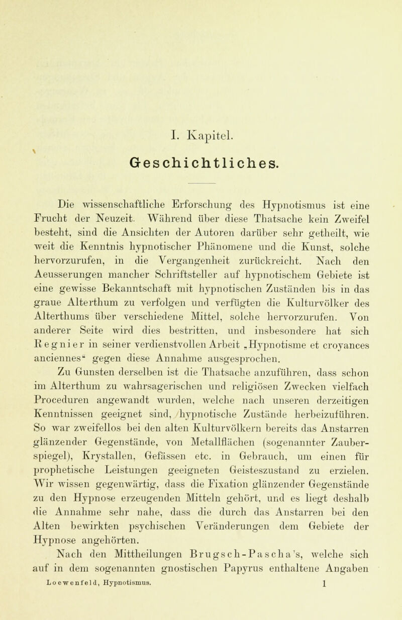 I. Kapitel. Geschichtliches. Die wissenschaftliche Erforschung des Hypnotismus ist eine Frucht der Neuzeit. Während über diese Thatsache kein Zweifel besteht, sind die Ansichten der Autoren darüber sehr getheilt, wie weit die Kenntnis hypnotischer Phänomene und die Kunst, solche hervorzurufen, in die Vergangenheit zurückreicht. Nach den Aeusserungen mancher Schriftsteller auf hypnotischem Gebiete ist eine gewisse Bekanntschaft mit hypnotischen Zuständen bis in das graue Alterthum zu verfolgen und verfügten die Kulturvölker des Alterthums über verschiedene Mittel, solche hervorzurufen. Von anderer Seite wird dies bestritten, und insbesondere hat sich Kegnier in seiner verdienstvollen Arbeit „Hypnotisme et croyances anciennes gegen diese Annahme ausgesprochen. Zu Gunsten derselben ist die Thatsache anzuführen, dass schon im Alterthum zu wahrsagerischen und religiösen Zwecken vielfach Proceduren angewandt wurden, welche nach unseren derzeitigen Kenntnissen geeignet sind, hypnotische Zustände herbeizuführen. So war zweifellos bei den alten Kulturvölkern bereits das Anstarren glänzender Gegenstände, von Metallflächen (sogenannter Zauber- spiegel), Krystallen, Gelassen etc. in Gebrauch, um einen für prophetische Leistungen geeigneten Geisteszustand zu erzielen. Wir wissen gegenwärtig, dass die Fixation glänzender Gegenstände zu den Hypnose erzeugenden Mitteln gehört, und es liegt deshalb die Annahme sehr nahe, dass die durch das Anstarren bei den Alten bewirkten psychischen Veränderungen dem Gebiete der Hypnose angehörten. Nach den Mittheilungen Brugsch-Pascha's, welche sich auf in dem sogenannten gnostischen Papyrus enthaltene Angaben Lo ew ent'el d, Hypnotismua. \