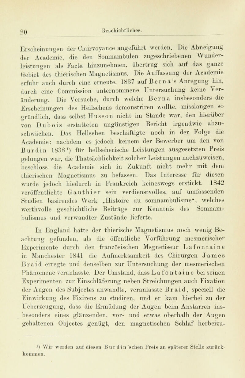 Erscheinungen der Clairvoyance angeführt werden. Die Abneigung der Academie, die den Somnambulen zugeschriebenen Wunder- leistungen als Facta hinzunehmen, übertrug sich auf das ganze Gebiet des thierischen Magnetismus. Die Auffassung der Academie erfuhr auch durch eine erneute, 1837 auf Bern a's Anregung hin, durch eine Commission unternommene Untersuchung keine Ver- änderung. Die Versuche, durch welche Berna insbesonders die Erscheinungen des Hellsehens demonstriren wollte, misslangen so gründlich, dass selbst Husson nicht im Stande war, den hierüber von Dubois erstatteten ungünstigen Bericht irgendwie abzu- schwächen. Das Hellsehen beschäftigte noch in der Folge die Academie; nachdem es jedoch keinem der Bewerber um den von Burdin 1S381) für hellseherische Leistungen ausgesetzten Preis gelungen war, die Thatsächlichkeit solcher Leistungen nachzuweisen, beschloss die Academie sich in Zukunft nicht mehr mit dem thierischen Magnetismus zu befassen. Das Interesse für diesen wurde jedoch hiedurch in Frankreich keineswegs erstickt. 1842 veröffentlichte Gauthier sein verdienstvolles, auf umfassenden Studien basirendes Werk „Histoire du somnambulisme, welches werthvolle geschichtliche Beiträge zur Kenntnis des Somnam- bulismus und verwandter Zustände lieferte. In England hatte der thierische Magnetismus noch wenig Be- achtung gefunden, als die öffentliche Vorführung mesmerischer Experimente durch den französischen Msgnetiseur Lafontaine in Manchester 1841 die Aufmerksamkeit des Chirurgen James Braid erregte und denselben zur Untersuchung der mesmerischen Phänomene veranlasste. Der Umstand, dass Lafontaine bei seinen Experimenten zur Einschläferung neben Streichungen auch Fixation der Augen des Subjectes anwandte, veranlasste Braid, speciell die Einwirkung des Fixirens zu studiren, und er kam hierbei zu der Ueberzeugung, dass die Ermüdung der Augen beim Anstarren ins- besonders eines glänzenden, vor- und etwas oberhalb der Augen gehaltenen Objectes genügt, den magnetischen Schlaf herbeizu- ]) Wir werden auf diesen Burdin'sehen Preis an späterer Stelle zurück- kommen.