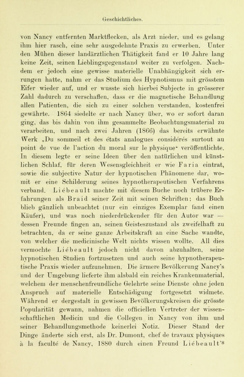 von Nancy entfernten Marktflecken, als Arzt nieder, und es gelang ihm hier rasch, eine sehr ausgedehnte Praxis zu erwerben. Unter den Mühen dieser landärztlichen Thätigkeit fand er 10 Jahre lang keine Zeit, seinen Lieblingsgegenstand weiter zu verfolgen. Nach- dem er jedoch eine gewisse materielle Unabhängigkeit sich er- rungen hatte, nahm er das Studium des Hypnotismus mit grösstem Eifer wieder auf, und er wusste sich hierbei Subjecte in grösserer Zahl dadurch zu verschaffen, dass er die magnetische Behandlung allen Patienten, die sich zu einer solchen verstanden, kostenfrei gewährte. 1864 siedelte er nach Nancy über, wo er sofort daran ging, das bis dahin von ihm gesammelte Beobachtungsmaterial zu verarbeiten, und nach zwei Jahren (1866) das bereits erwähnte Werk .Du sommeil et des etats analogues consideres surtout au jioint de vue de l'action du moral sur le physique veröffentlichte. In diesem legte er seine Ideen über den natürlichen und künst- lichen Schlaf, für deren Wesensgleichheit er wie Faria eintrat, sowie die subjective Natur der hypnotischen Phänomene dar. wo- mit er eine Schilderung seines hypnotherapeutischen Verfahrens verband. Liebeault machte mit diesem Buche noch trübere Er- fahrungen als Braid seiner Zeit mit seinen Schriften: das Buch blieb gänzlich unbeachtet (nur ein einziges Exemplar fand einen Käufer), und was noch niederdrückender für den Autor war — dessen Freunde fingen an, seinen Geisteszustand als zweifelhaft zu betrachten, da er seine ganze Arbeitskraft an eine Sache wandte, von welcher die medicinische Welt nichts wissen wollte. All dies vermochte Liebeault jedoch nicht davon abzuhalten, seine hypnotischen Studien fortzusetzen und auch seine hypnotherapeu- tische Praxis wieder aufzunehmen. Die ärmere Bevölkerung Nancy's und der Umgebung lieferte ihm alsbald ein reiches Krankenmaterial, welchem der menschenfreundliche Gelehrte seine Dienste ohne jeden Anspruch auf materielle Entschädigung fortgesetzt widmete. Während er dergestalt in gewissen Bevölkerungskreisen die grösste Popularität gewann, nahmen die officiellen Vertreter der wissen- schaftlichen Medicin und die Oollegen in Nancy von ihm und seiner Behandlungsmethode keinerlei Notiz. Dieser Stand der Dinge änderte sich erst, als Dr. Duniont, chef de travaux physicmes ä la faculte de Nancy. 1880 durch einen Freund Liebeault*s