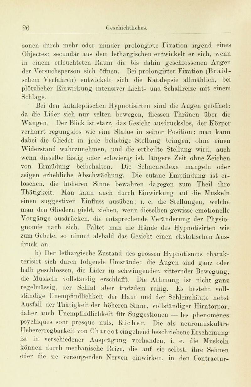 sollen durch mehr oder minder prolöngirte Fixation irgend eines Objectes; secuudär aus dem lethargischen entwickelt er sich, wenn in einem erleuchteten Raum die bis dahin geschlossenen Augen der Versuchsperson sich öffnen. Bei prolongirter Fixation (Braid- schem Verfahren) entwickelt sich die Katalepsie allmählich, bei plötzlicher Einwirkung intensiver Licht- und Schallreize mit einem Schlage. Bei den kataleptischen Hypnotisirten sind die Augen geöffnet; da die Lider sich nur selten bewegen, fliessen Thränen über die Wangen. Der Blick ist starr, das Gesicht ausdruckslos, der Körper verharrt regungslos wie eine Statue in seiner Position: man kann dabei die Glieder in jede beliebige Stellung bringen, ohne einen Widerstand wahrzunehmen, und die ertneilte Stellung wird, auch wenn dieselbe lästig oder schwierig ist. längere Zeit ohne Zeichen von Ermüdung beibehalten. Die Selmenreflexe mangeln oder zeigen erhebliche Abschwächung. Die cutane Empfindung ist er- loschen, die höheren Sinne bewahren dagegen zum Theil ihre Thätigkeit. Man kann auch durch Einwirkung auf die Muskeln einen suggestiven Einfluss ausüben: i. e. die Stellungen, welche man den Gliedern giebt, ziehen, wenn dieselben gewisse emotionelle Vorgänge ausdrücken, die entsprechende Veränderung der Physio- gnomie nach sich. Faltet man die Hände des Hypnotisirten wie zum Gebete, so nimmt alsbald das Gesicht einen ekstatischen Aus- druck an. b) Der lethargische Zustand des grossen Hypnotismus charak- terisirt sich durch folgende Umstände: die Augen sind ganz oder halb geschlossen, die Lider in schwingender, zitternder Bewegung die Muskeln vollständig erschlafft. Die Athmung ist nicht ganz regelmässig, der Schlaf aber trotzdem ruhig. Es besteht voll- ständige Unempfindlichkeit der Haut und der Schleimhäute nebst Ausfall der Thätigkeit der höheren Sinne, vollständiger Hirntorpor, daher auch Unempfindlichkeit für Suggestionen — les phenomenes psychiques sont presque nuls. Rieh er. Die als neuromuskuläre Uebererregbarkeit von Charcot eingehend beschriebene Erscheinung ist in verschiedener Ausprägung vorhanden, i. e. die Muskeln können durch mechanische Reize, die auf sie selbst, ihre Sehnen oder die sie versorgenden Nerven einwirken, in den Contractu!--