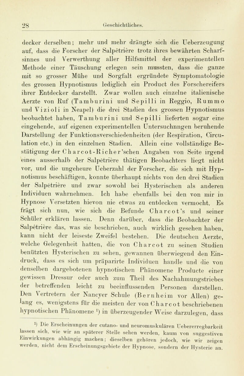 decker derselben; mehr und mehr drängte sich die Ueberzeugung auf, dass die Forscher der Salpetriere trotz ihres bewährten Scharf- sinnes und Verwerthung aller Hilfsmittel der experimentellen Methode einer Täuschung erlegen sein mussten, dass die ganze mit so grosser Mühe und Sorgfalt ergründete Symptomatologie des grossen Hypnotismus lediglich ein Product des Forschereifers ihrer Entdecker darstellt. Zwar wollen auch einzelne italienische Aerzte von Ruf (Tamburini und Sepilli in Reggio, Rummo und Vizioli in Neapel) die drei Stadien des grossen Hypnotismus beobachtet haben, Tamburini und Sepilli lieferten sogar eine eingehende, auf eigenen experimentellen Untersuchungen beruhende Darstellung der Funktionsverschiedenheiten (der Respiration, Circu- lation etc.) in den einzelnen Stadien. Allein eine vollständige Be- stätigung der (Jh arcot-Richer'sehen Angaben von Seite irgend eines ausserhalb der Salpetriere thätigen Beobachters liegt nicht vor, und die ungeheure Ueberzahl der Forscher, die sich mit Hyp- notismus beschäftigen, konnte überhaupt nichts von den drei Stadien der Salpetriere und zwar sowohl bei Hysterischen als anderen Individuen wahrnehmen. Ich habe ebenfalls bei den von mir in Hypnose Versetzten hievon nie etwas zu entdecken vermocht. Es fragt sich nun, wie sich die Befunde Charcot's und seiner Schüler erklären lassen. Denn darüber, dass die Beobachter der Salpetriere das, was sie beschrieben, auch wirklich gesehen haben, kann nicht der leiseste Zweifel bestehen. Die deutschen Aerzte, welche Gelegenheit hatten, die von Charcot zu seinen Studien benützten Hysterischen zu sehen, gewannen überwiegend den Ein- druck, dass es sich um präparirte Individuen handle und die von denselben dargebotenen hypnotischen Phänomene Producte einer gewissen Dressur oder auch zum Theil des Nachahmungstriebes der betreffenden leicht zu beeinflussenden Personen darstellen. Den Vertretern der Nancyer Schule (Bernheim vor Allen) ge- lang es. wenigstens für die meisten der von Charcot beschriebenen hypnotischen Phänomene l) in überzeugender Weise darzulegen, dass !) Die Erscheinungen der cutano- und neuromuskulären Uebererregbarkeit lassen sich, wie wir an späterer Stelle sehen werden, kaum von suggestiven Einwirkungen abhängig machen; dieselben gehören jedoch, wie wir zeigen werden, nicht dem Erscheinungsgebiete der Hypnose, sondern der Hysterie an.