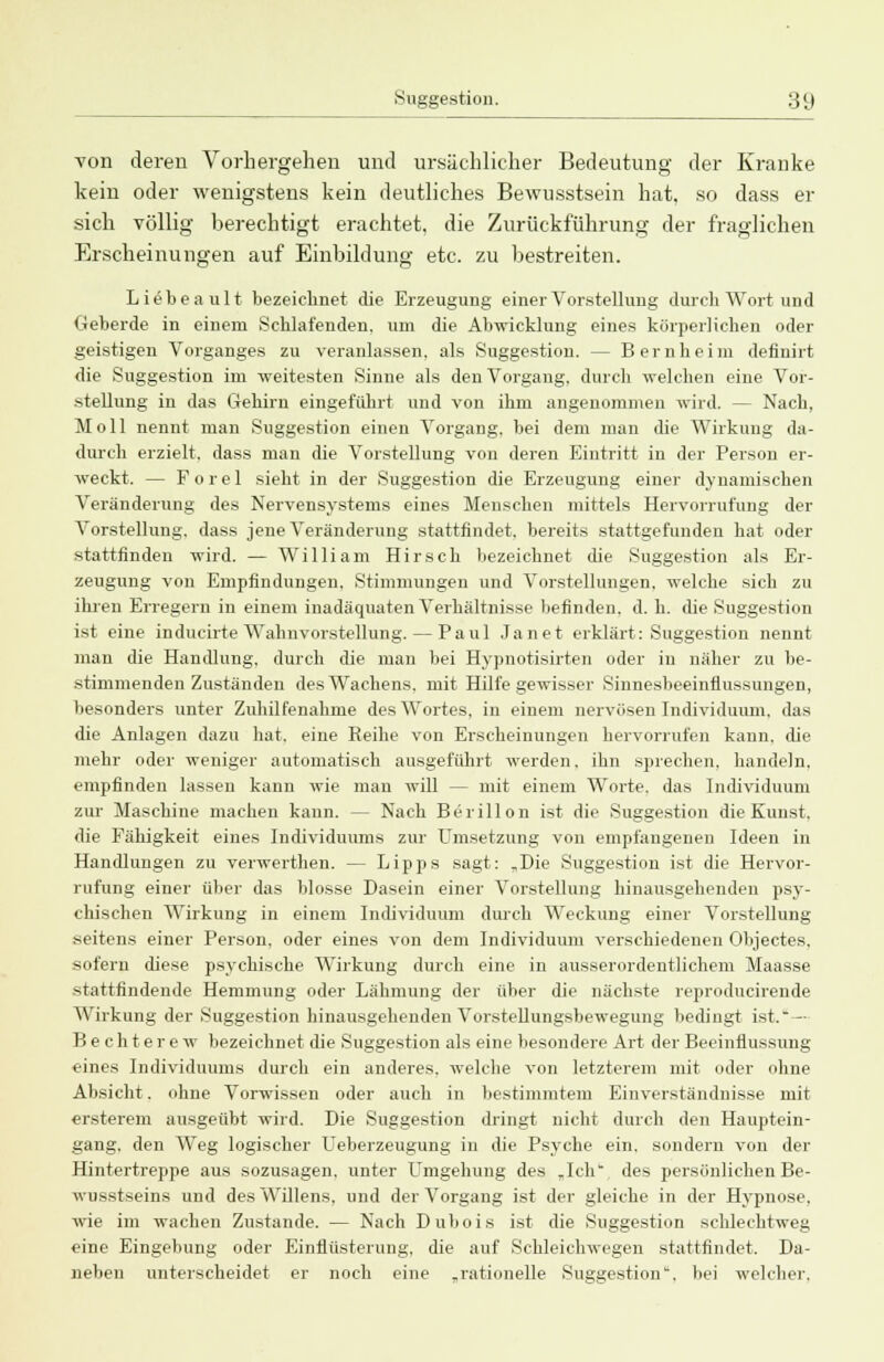 von deren Vorhergehen und ursächlicher Bedeutung der Kranke kein oder wenigstens kein deutliches Bewusstsein hat, so dass er sich völlig berechtigt erachtet, die Zurüekf'ührung der fraglichen Erscheinungen auf Einbildung etc. zu bestreiten. Li£beault bezeichnet die Erzeugung einer Vorstellung durch Wort und Geberde in einem Schlafenden, um die Abwicklung eines körperlichen oder geistigen Vorganges zu veranlassen, als Suggestion. — Bernheim definirt die Suggestion im weitesten Sinne als den Vorgang, durch welchen eine Vor- stellung in das Gehirn eingeführt und von ihm angenommen wird. — Nach, Moll nennt man Suggestion einen Vorgang, bei dem man die Wirkung da- durch erzielt, dass man die Vorstellung von deren Eintritt in der Person er- weckt. — Forel sieht in der Suggestion die Erzeugung einer dynamischen Veränderung des Nervensystems eines Menschen mittels Hervorrufung der Vorstellung, dass jene Veränderung stattfindet, bereits stattgefunden hat oder stattfinden wird. — William Hirsch bezeichnet die Suggestion als Er- zeugung von Empfindungen. Stimmungen und Vorstellungen, welche sich zu ihren Erregern in einem inadäquaten Verhältnisse befinden, d. h. die Suggestion ist eine inducirte Wahnvorstellung.—Paul Janet erklärt: Suggestion nennt man die Handlung, durch die man bei Hypnotisirten oder in näher zu be- stimmenden Zuständen des Wachens, mit Hilfe gewisser Sinnesbeeinflussungen, besonders unter Zuhilfenahme des Wortes, in einem nervösen Individuum, das die Anlagen dazu hat. eine Reihe von Erscheinungen hervorrufen kann, die mehr oder weniger automatisch ausgeführt werden, ihn sprechen, handeln, empfinden lassen kann wie man will — mit einem Worte, das Individuum zur Maschine machen kann. — Nach Berill on ist die Suggestion die Kunst, die Fähigkeit eines Individuums zur Umsetzung von empfangenen Ideen in Handlungen zu verwerthen. — Lipps sagt: „Die Suggestion ist die Hervor- rufung einer über das blosse Dasein einer Vorstellung hinausgehenden psy- chischen Wirkung in einem Individuum durch Weckung einer Vorstellung seitens einer Person, oder eines von dem Individuum verschiedenen Objectes. sofern diese psychische Wirkung durch eine in ausserordentlichem Maasse stattfindende Hemmung oder Lähmung der über die nächste reproducirende Wirkung der Suggestion hinausgehenden Vorstellungsbewegung bedingt ist. - Bechterew bezeichnet die Suggestion als eine besondere Art der Beeinflussung eines Individuums durch ein anderes, welche von letzterem mit oder ohne Absicht. ohne Vorwissen oder auch in bestimmtem Einverständnisse mit ersterem ausgeübt wird. Die Suggestion dringt nicht durch den Hauptein- gang, den Weg logischer Ueberzeugung in die Psyche ein, sondern von der Hintertreppe aus sozusagen, unter Umgehung des „Ich.1, des persönlichen Be- wusstseins und des Willens, und der Vorgang ist der gleiche in der Hypnose, wie im wachen Zustande. — Nach Dubois ist die Suggestion schlechtweg eine Eingebung oder Einflüsterung, die auf Schleichwegen stattfindet. Da- neben unterscheidet er noch eine „rationelle Suggestion, bei welcher.