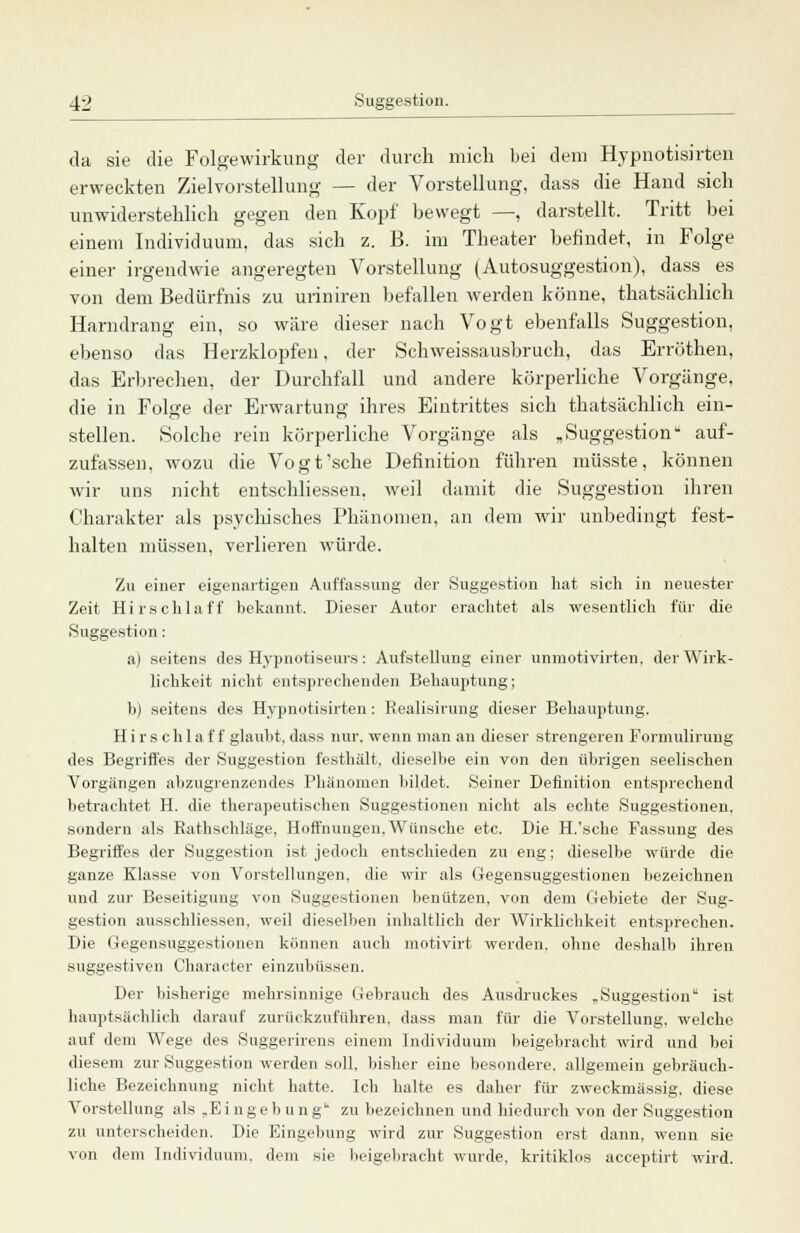 da sie die Folgewirkung der durch mich bei dem Hypnotisirten erweckten Zielvorstellung — der Vorstellung, dass die Hand sich unwiderstehlich gegen den Kopf bewegt —, darstellt. Tritt bei einem Individuum, das sich z. B. im Theater befindet, in Folge einer irgendwie angeregten Vorstellung (Autosuggestion), dass es von dem Bedürfnis zu uriniren befallen werden könne, thatsächlich Harndrang ein, so wäre dieser nach Vogt ebenfalls Suggestion, ebenso das Herzklopfen, der Schweissausbruch, das Errüthen, das Erbrechen, der Durchfall und andere körperliche Vorgänge, die in Folge der Erwartung ihres Eintrittes sich thatsächlich ein- stellen. Solche rein körperliche Vorgänge als „Suggestion- auf- zufassen, wozu die Vogt'sche Definition führen müsste, können wir uns nicht entschliessen. weil damit die Suggestion ihren Charakter als psychisches Phänomen, an dem wir unbedingt fest- halten müssen, verlieren würde. Zu einer eigenartigen Auffassung der Suggestion hat sich in neuester Zeit Hirschlaff bekannt. Dieser Autor erachtet als wesentlich für die Suggestion : ai seitens des Hypnotiseurs: Aufstellung einer unmotivirten, der Wirk- lichkeit nicht entsprechenden Behauptung; b) seitens des Hypnotisirten: Realisirung dieser Behauptung. Hir s chla f f glaubt, dass nur. wenn man an dieser strengeren Formulirung des Begriffes der Suggestion festhält, dieselbe ein von den übrigen seelischen Vorgängen abzugrenzendes Phänomen bildet. Seiner Definition entsprechend betrachtet H. die therapeutischen Suggestionen nicht als echte Suggestionen, sondern als Rathschläge, Hoffnungen.Wünsche etc. Die H.'sche Fassung des Begriffes der Suggestion ist jedoch entschieden zu eng; dieselbe würde die ganze Klasse von Vorstellungen, die wir als Gegensuggestionen bezeichnen und zur Beseitigung von Suggestionen benützen, von dem Gebiete der Sug- gestion ausschliessen. weil dieselben inhaltlich der Wirklichkeit entsprechen. Die Gegensuggestionen können auch motivirt werden, ohne deshalb ihren suggestiven Character einzubüssen. Der bisherige mehrsinnige Gebrauch des Ausdruckes „Suggestion ist hauptsächlich darauf zurückzuführen, dass man für die Vorstellung, welche auf dem Wege des Suggerirens einem Individuum beigebracht wird und bei diesem zur Suggestion werden soll, bisher eine besondere, allgemein gebräuch- liche Bezeichnung nicht hatte. Ich halte es daher für zweckmässig, diese Vorstellung als „Eingebung* zu bezeichnen und hiedurch von der Suggestion zu unterscheiden. Die Eingebung wird zur Suggestion erst dann, wenn sie von dem Individuum, dem sie beigebracht wurde, kritiklos acceptirt wird.