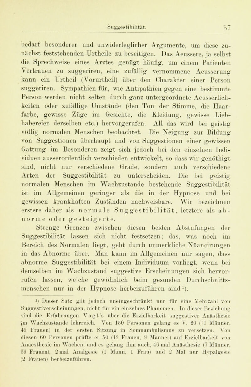 bedarf besonderer und unwiderleglicher Argumente, um diese zu- nächst feststehenden Urtheile zu beseitigen. Das Aeussere, ja selbst die Sprechweise eines Arztes genügt häutig, um einem Patienten Vertrauen zu suggeriren, eine zufällig vernommene Aeusserung kann ein Urtheil (Vorurtheil) über den Charakter einer Person suggeriren. Sympathien für. wie Antipathien gegen eine bestimmte Person werden nicht selten durch ganz untergeordnete Aeusserlich- keiten oder zufällige Umstände (den Ton der Stimme, die Haar- farbe, gewisse Züge im Gesichte, die Kleidung, gewisse Lieb- habereien derselben etc.) hervorgerufen. All das wird bei geistig völlig normalen Menschen beobachtet. Die Neigung zur Bildung von Suggestionen überhaupt und von Suggestionen einer gewissen Gattung im Besonderen zeigt sich jedoch bei den einzelnen Indi- viduen ausserordentlich verschieden entwickelt, so dass wir genöthigt sind, nicht nur verschiedene Grade, sondern auch verschiedene Arten der Suggestibilität zu unterscheiden. Die bei geistig normalen Menschen im Wachzustande bestehende Suggestibilität ist im Allgemeinen geringer als die in der Hypnose und bei gewissen krankhaften Zuständen nachweisbare. Wir bezeichnen erstere daher als normale Suggestibilität. letztere als ab- norme oder gesteigerte. Strenge Grenzen zwischen diesen beiden Abstufungen der Suggestibilität lassen sich nicht festsetzen: das, was noch im Bereich des Normalen liegt, geht durch unmerkliche Nüancirungen in das Abnorme über. Man kann im Allgemeinen nur sagen, dass abnorme Suggestibilität bei einem Individuum vorliegt, wenn bei demselben im Wachzustand suggestive Erscheinungen sich hervor- rufen lassen, welche gewöhnlich beim gesunden Durchschnitts- menschen nur in der Hypnose herbeizuführen sind1). M Dieser Satz gilt jedoch uneingeschränkt nur für eine Mehrzahl von Suggestiverscheinungen, nicht für ein einzelnes Phänomen. In dieser Beziehung sind die Erfahrungen Vogt's über die Erzielbarkeit suggestiver Anästhesie im Wachzustande lehrreich. Von 150 Personen gelang es V. bu (II Männer. 49 Frauen) in der ersten Sitzung in Somnambulismus zu versetzen. Von diesen 60 Personen prüfte er 50 (42 Frauen. 8 Männer) auf Erzielbarkeit von Anaesthesie im Wachen, und es gelang ihm auch. 4b' mal Anästhesie (7 Männer. 39 Frauen). '2 mal Analgesie (1 Mann. 1 Fraul und 2 Mal nur Hypalgesie (2 Frauen) herbeizuführen.