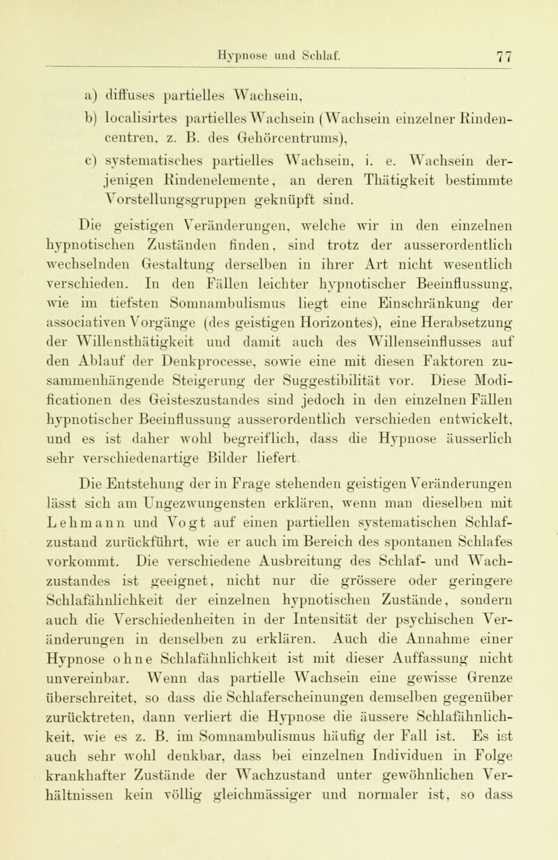 a) diffuses partielles Wachsein. b) localisirtes partielles Wachsein (Wachsein einzelner Rinden- centren. z. B. des Gehörcentrmns), c) systematisches partielles Wachsein, i. e. Wachsein der- jenigen Rindenelemente, an deren Thätigkeit bestimmte Vorstellungsgruppen geknüpft sind. Die geistigen Veränderungen, welche wir in den einzelnen hypnotischen Zuständen finden, sind trotz der ausserordentlich wechselnden Gestaltung derselben in ihrer Art nicht wesentlich verschieden. In den Fällen leichter hypnotischer Beeinflussung, wie im tiefsten Somnambulismus liegt eine Einschränkung der associativen Vorgänge (des geistigen Horizontes), eine Herabsetzung der Willensthätigkeit und damit auch des Willenseinflusses auf den Ablauf der Denkprocesse, sowie eine mit diesen Faktoren zu- sammenhängende Steigerung der Suggestibilität vor. Diese Modi- ficationen des Geisteszustandes sind jedoch in den einzelnen Fällen hypnotischer Beeinflussung ausserordentlich verschieden entwickelt, und es ist daher wohl begreiflich, dass die Hypnose äusserlich sehr verschiedenartige Bilder liefert Die Entstehung der in Frage stehenden geistigen Veränderungen lässt sich am Ungezwungensten erklären, wenn man dieselben mit Lehmann und Vogt auf einen partiellen systematischen Schlaf- zustaud zurückfuhrt, wie er auch im Bereich des spontanen Schlafes vorkommt. Die verschiedene Ausbreitung des Schlaf- und Wach- zustandes ist geeignet, nicht nur die grössere oder geringere Schlafähnlichkeit der einzelnen hypnotischen Zustände, sondern auch die Verschiedenheiten in der Intensität der psychischen Ver- änderungen in denselben zu erklären. Auch die Annahme einer Hypnose ohne Schlafähnliclikeit ist mit dieser Auffassung nicht unvereinbar. Wenn das partielle Wachsein eine gewisse Grenze überschreitet, so dass die Schlaferscheinungen demselben gegenüber zurücktreten, dann verliert die Hypnose die äussere Schlafähnlich- keit. wie es z. B. im Somnambulismus häutig der Fall ist. Es ist auch sehr wohl denkbar, dass bei einzelneu Individuen in Folge krankhafter Zustände der Wachzustand unter gewöhnlichen Ver- hältnissen kein völlig gleichmässiger und normaler ist, so dass