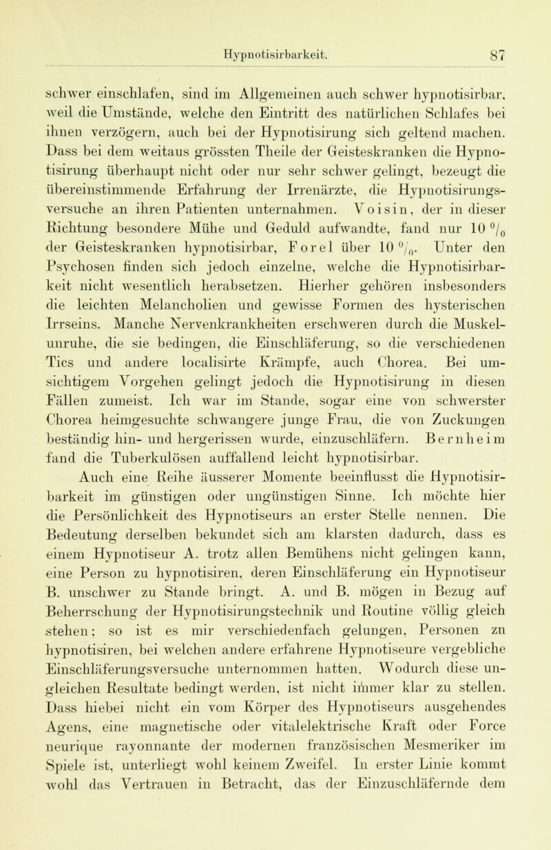 schwer einschlafen, sind im Allgemeinen auch schwer hypnotisirbar, weil die Umstände, welche den Eintritt des natürlichen Schlafes bei ihnen verzögern, auch bei der Hypnotisirung sich geltend machen. Dass bei dem weitaus grössten Theile der Geisteskranken die Hypno- tisirung überhaupt nicht oder nur sehr schwer gelingt, bezeugt die übereinstimmende Erfahrung der Irrenärzte, die Hypnotisirungs- versuche an ihren Patienten unternahmen. Voisin, der in dieser Richtung besondere Mühe und Geduld aufwandte, fand nur 10 °/0 der Geisteskranken hypnotisirbar, Forel über 10 %. Unter den Psychosen finden sich jedoch einzelne, welche die Hypnotisirbar- keit nicht wesentlich herabsetzen. Hierher gehören insbesonders die leichten Melancholien und gewisse Formen des hysterischen Irrseins. Manche Nervenkrankheiten erschweren durch die Muskel- unruhe, die sie bedingen, die Einschläferung, so die verschiedenen Tics und andere localisirte Krämpfe, auch Chorea. Bei um- sichtigem Vorgehen gelingt jedoch die Hypnotisirung in diesen Fällen zumeist. Ich war im Stande, sogar eine von schwerster Chorea heimgesuchte schwangere junge Frau, die von Zuckungen beständig hin-und hergerissen wurde, einzuschläfern. Bernheim fand die Tuberkulösen auffallend leicht hypnotisirbar. Auch eine Reihe äusserer Momente beeinflusst die Hypnotisir- barkeit im günstigen oder ungünstigen Sinne. Ich möchte hier die Persönlichkeit des Hypnotiseurs an erster Stelle nennen. Die Bedeutung derselben bekundet sich am klarsten dadurch, dass es einem Hypnotiseur A. trotz allen Bemühens nicht gelingen kann, eine Person zu hypnotisiren. deren Einschläferung ein Hypnotiseur B. unschwer zu Stande bringt. A. und B. mögen in Bezug auf Beherrschung der Hypnotisirungstechnik und Routine völlig gleich stehen: so ist es mir verschiedenfach gelungen, Personen zn hypnotisiren, bei welchen andere erfahrene Hypnotiseure vergebliche Einschläferungsversuche unternommen hatten. Wodurch diese un- gleichen Resultate bedingt werden, ist nicht immer klar zu stellen. Dass hiebei nicht ein vom Körper des Hypnotiseurs ausgehendes Agens, eine magnetische oder vitalelektrische Kraft oder Force neurique rayonnante der modernen französischen Mesmeriker im Spiele ist, unterliegt wohl keinem Zweifel. In erster Linie kommt wohl das Vertrauen in Betracht, das der Einzuschläfernde dem