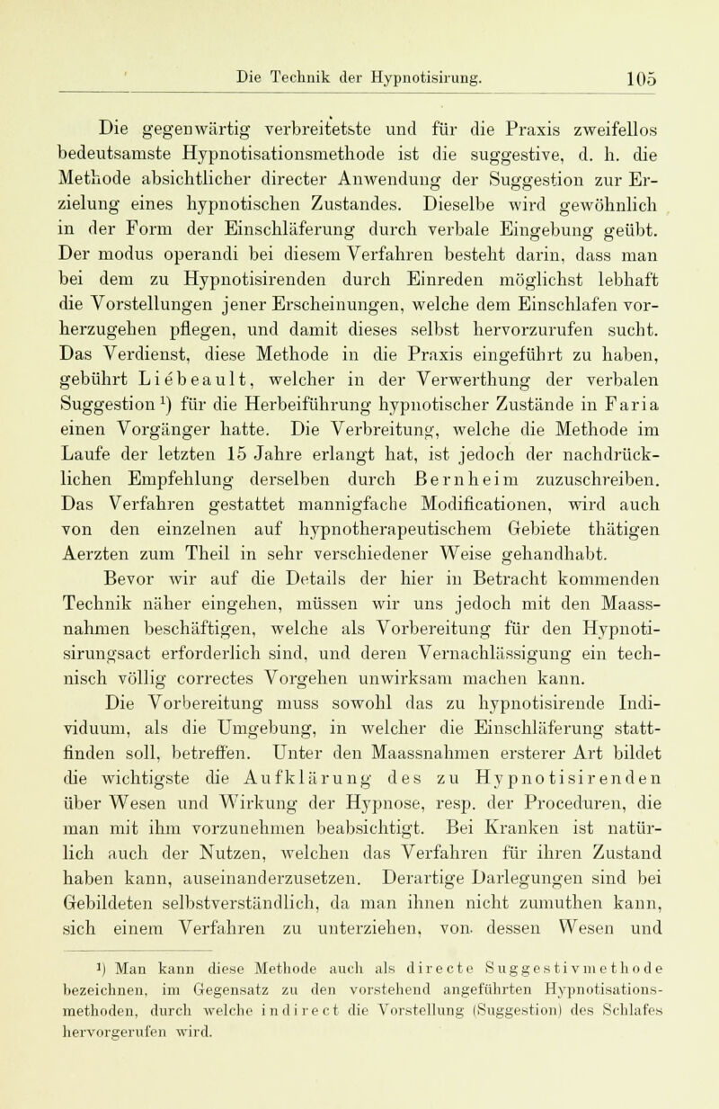 Die gegenwärtig verbreitetste und für die Praxis zweifellos bedeutsamste Hypnotisationsmethode ist die suggestive, d. h. die Methode absichtlicher directer Anwendung der Suggestion zur Er- zielung eines hypnotischen Zustandes. Dieselbe wird gewöhnlich in der Form der Einschläferung durch verbale Eingebung geübt. Der modus operandi bei diesem Verfahren besteht darin, dass man bei dem zu Hypnotisirenden durch Einreden möglichst lebhaft die Vorstellungen jener Erscheinungen, welche dem Einschlafen vor- herzugehen pflegen, und damit dieses selbst hervorzurufen sucht. Das Verdienst, diese Methode in die Praxis eingeführt zu haben, gebührt Liebeault, welcher in der Verwerthung der verbalen Suggestion1) für die Herbeiführung hypnotischer Zustände in Faria einen Vorgänger hatte. Die Verbreituno-, welche die Methode im Laufe der letzten 15 Jahre erlangt hat, ist jedoch der nachdrück- lichen Empfehlung derselben durch Bernheim zuzuschreiben. Das Verfahren gestattet mannigfache Modificationen, wird auch von den einzelnen auf hypnotherapeutischem Gebiete thätigen Aerzten zum Theil in sehr verschiedener Weise gehandhabt. Bevor wir auf die Details der hier in Betracht kommenden Technik näher eingehen, müssen wir uns jedoch mit den Maass- nahmen beschäftigen, welche als Vorbereitung für den Hypnoti- sirungsact erforderlich sind, und deren Vernachlässigung ein tech- nisch völlig correctes Vorgehen unwirksam machen kann. Die Vorbereitung muss sowohl das zu hypnotisirende Indi- viduum, als die Umgebung, in welcher die Einschläferung statt- finden soll, betreffen. Unter den Maassnahmen ersterer Art bildet die wichtigste die Aufklärung des zu Hypnotisirenden über Wesen und Wirkung der Hypnose, resp. der Procedura!, die man mit ihm vorzunehmen beabsichtigt. Bei Kranken ist natür- lich auch der Nutzen, welchen das Verfahren für ihren Zustand haben kann, auseinanderzusetzen. Derartige Darlegungen sind bei Gebildeten selbstverständlich, da man ihnen nicht zumuthen kann, sich einem Verfahren zu unterziehen, von dessen Wesen und ]) Man kann diese Methode auch als directe Suggestivmethode hezeichnen. im Gegensatz zu den vorstehend angeführten Hypnotisations- methoden, durch welche indirect die Vorstellung (Suggestion) des Schlafes hervorgerufen wird.