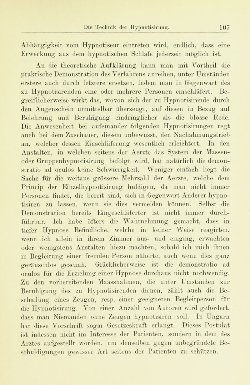 Abhängigkeit vom Hypnotiseur eintreten wird, endlich, dass eine Erweckung aus dem hypnotischen Schlafe jederzeit möglich ist. An die theoretische Aufklärung kann man mit Vortheil die praktische Demonstration des Verfahrens anreihen, unter Umständen erstere auch durch letztere ersetzen, indem man in Gegenwart des zu Hypnotisirendeu eine oder mehrere Personen einschläfert. Be- greiflicherweise wirkt das, wovon sich der zu Hypnotisirende durch den Augenschein unmittelbar überzeugt, auf diesen in Bezug auf Belehrung und Beruhigung eindringlicher als die blosse Rede. Die Anwesenheit bei aufeinander folgenden Hypnotisirungen regt auch bei dem Zuschauer, diesem unbewusst, den Nachahmungstrieb an, welcher dessen Einschläferung wesentlich erleichtert. In den Anstalten, in welchen seitens der Aerzte das System der Massen- oder Gruppenhypnotisirung befolgt wird, hat natürlich die demon- stratio ad oculos keine Schwierigkeit. Weniger einfach liegt die Sache für die weitaus grössere Mehrzahl der Aerzte, welche dem Princip der Einzelhypnotisirung huldigen, da man nicht immer Personen findet, die bereit sind, sich in Gegenwart Anderer hypno- tisiren zu lassen, wenn sie dies vermeiden können. Selbst die Demonstration bereits Eingeschläferter ist nicht immer durch- führbar. Ich habe öfters die Wahrnehmung gemacht, dass in tiefer Hypnose Befindliche, welche in keiner Weise reagirten, wenn ich allein in ihrem Zimmer aus- und einging, erwachten oder wenigstens Anstalten hiezu machten, sobald ich mich ihnen in Begleitung einer fremden Person näherte, auch wenn dies ganz geräuschlos geschah. Glücklicherweise ist die demonstratio ad oculos für die Erzielung einer Hypnose durchaus nicht nothwendig. Zu den vorbereitenden Maassnahmen, die unter Umständen zur Beruhigung des zu Hypnotisirenden dienen, zählt auch die Be- schaffung eines Zeugen, resp. einer geeigneten Begleitperson für die Hypnotisirung. Von einer Anzahl von Autoren wird gefordert, dass man Niemanden ohne Zeugen hypnotisiren soll. In Ungarn hat diese Vorschrift sogar Gesetzeskraft erlangt. Dieses Postulat ist indessen nicht im Interesse der Patienten, sondern in dem des Arztes aufgestellt worden, um denselben gegen unbegründete Be- schuldigungen gewisser Art seitens der Patienten zu schützen.