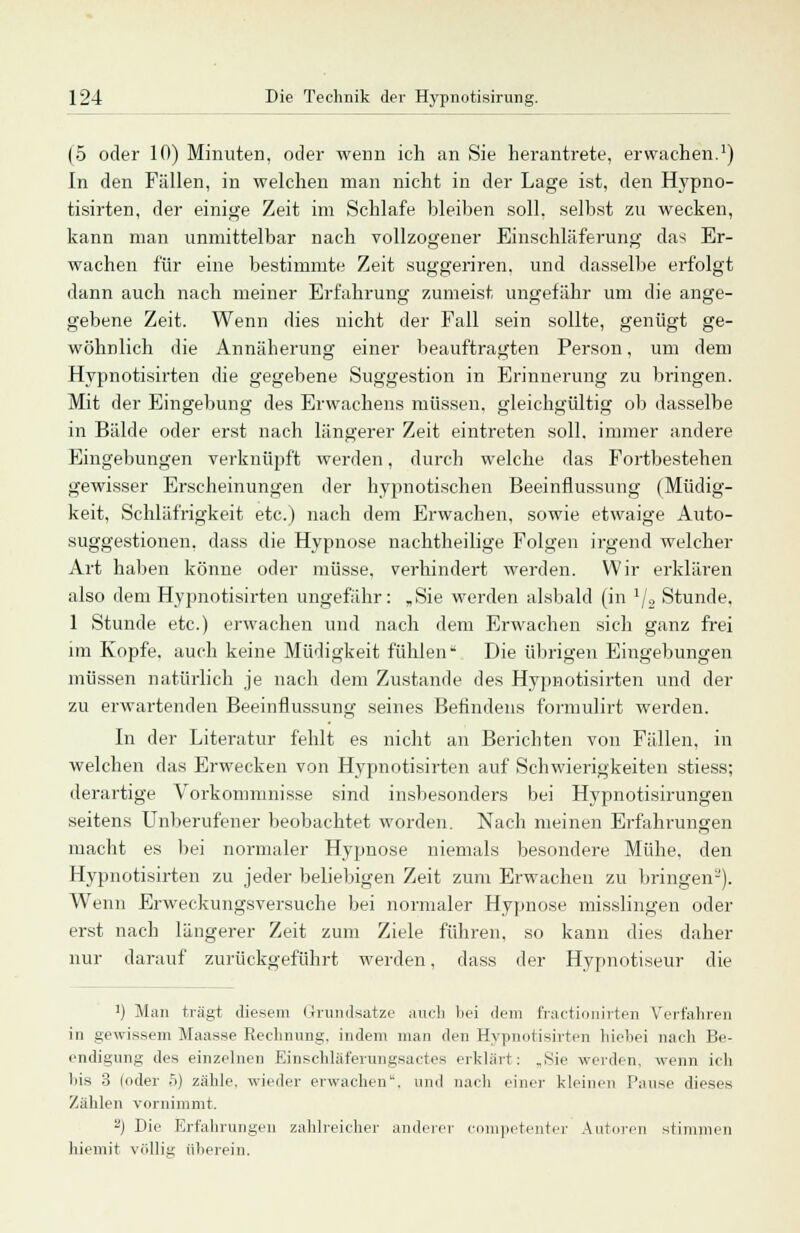 (5 oder 10) Minuten, oder wenn ich an Sie herantrete, erwachen.1) In den Fällen, in welchen man nicht in der Lage ist, den Hypno- tisirten, der einige Zeit im Schlafe bleiben soll, selbst zu wecken, kann man unmittelbar nach vollzogener Einschläferung das Er- wachen für eine bestimmte Zeit suggeriren. und dasselbe erfolgt dann auch nach meiner Erfahrung zumeist ungefähr um die ange- gebene Zeit. Wenn dies nicht der Fall sein sollte, genügt ge- wöhnlich die Annäherung einer beauftragten Person, um dem Hypnotisirten die gegebene Suggestion in Erinnerung zu bringen. Mit der Eingebung des Erwachens müssen, gleichgültig ob dasselbe in Bälde oder erst nach längerer Zeit eintreten soll, immer andere Eingebungen verknüpft werden, durch welche das Fortbestehen gewisser Erscheinungen der hypnotischen Beeinflussung (Müdig- keit, Schläfrigkeit etc.) nach dem Erwachen, sowie etwaige Auto- suggestionen, dass die Hypnose nachtheilige Folgen irgend welcher Art haben könne oder müsse, verhindert werden. Wir erklären also dem Hypnotisirten ungefähr: „Sie werden alsbald (in 1j» Stunde, 1 Stunde etc.) erwachen und nach dem Erwachen sich ganz frei im Kopfe, auch keine Müdigkeit fühlen* Die übrigen Eingebungen müssen natürlich je nach dem Zustande des Hypnotisirten und der zu erwartenden Beeinflussung seines Befindens formulirt werden. In der Literatur fehlt es nicht an Berichten von Fällen, in welchen das Erwecken von Hypnotisirten auf Schwierigkeiten stiess; derartige Vorkommnisse sind insbesonders bei Hypnotisirungen seitens Unberufener beobachtet worden. Nach meinen Erfahrungen macht es bei normaler Hypnose niemals besondere Mühe, den Hypnotisirten zu jeder beliebigen Zeit zum Erwachen zu bringen-). Wenn Erweckungsversuche bei normaler Hypnose misslingeu oder erst nach längerer Zeit zum Ziele führen, so kann dies daher nur darauf zurückgeführt werden, dass der Hypnotiseur die !) Man trägt diesem Grundsätze auch bei dem fractionirten Verfahren in gewissem Maasse Rechnung, indem man den Hypnotisirten hicbei nach Be- endigung des einzelnen Einschläf'erungsactes erklärt: „Sie werden, wenn ich bis 3 loder .r>) zähle, wieder erwachen'', und nach einer kleinen Pause dieses Zählen vornimmt. 2) Die Erfahrungen zahlreicher anderer competenter Autoren stimmen hiemit völlig oberem.