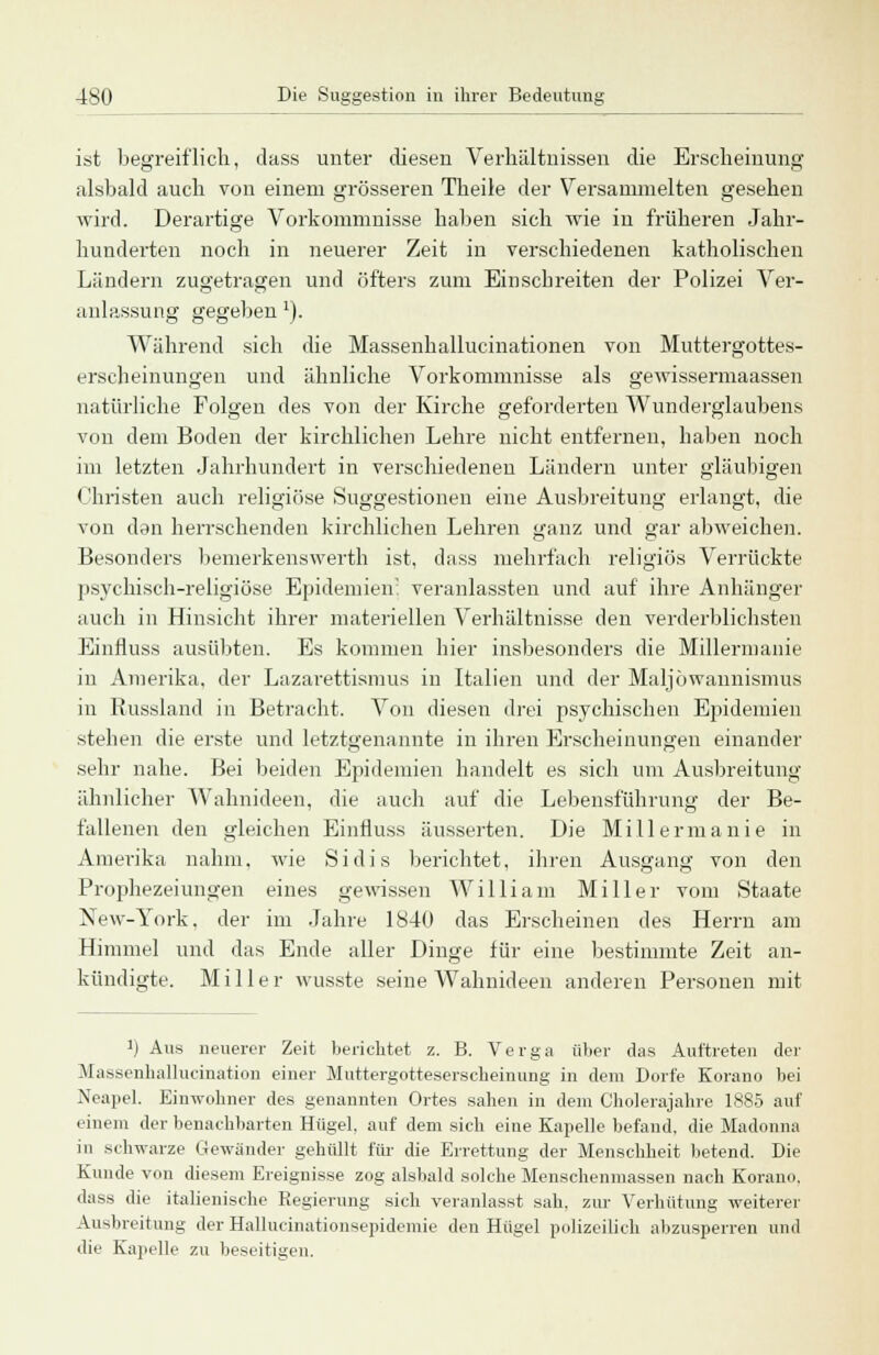 ist begreiflich, dass unter diesen Verhältnissen die Erscheinung alsbald auch von einem grösseren Theile der Versammelten gesehen wird. Derartige Vorkommnisse halsen sich wie in früheren Jahr- hunderten noch in neuerer Zeit in verschiedenen katholischen Ländern zugetragen und öfters zum Einschreiten der Polizei Ver- anlassung gegeben1)- Während sich die Massenhallucinationen von Muttergottes- erscheinungen und ähnliche Vorkommnisse als gewissermaassen natürliche Folgen des von der Kirche geforderten Wunderglaubens von dem Boden der kirchlichen Lehre nicht entfernen, haben noch im letzten Jahrhundert in verschiedeneu Ländern unter gläubigen Christen auch religiöse Suggestionen eine Ausbreitung erlangt, die von den herrschenden kirchlichen Lehren ganz und gar abweichen. Besonders bemerkenswert!: ist, dass mehrfach religiös Verrückte psychisch-religiöse Epidemien! veranlassten und auf ihre Anhänger auch in Hinsicht ihrer materiellen Verhältnisse den verderblichsten Einfluss ausübten. Es kommen hier insbesondere die Millermanie in Amerika, der Lazarettismus in Italien und der Maljöwannismus in Russland in Betracht. Von diesen drei psychischen Epidemien stehen die erste und letztgenannte in ihren Erscheinungen einander sehr nahe. Bei beiden Epidemien handelt es sich um Ausbreitung ähnlicher Wahnideen, die auch auf die Lebensführung der Be- fallenen den gleichen Einfluss äusserten. Die Millermanie in Amerika nahm, wie Sidis berichtet, ihren Ausgang von den Prophezeiungen eines gewissen William Miller vom Staate New-York, der im Jahre 1840 das Erscheinen des Herrn am Himmel und das Ende aller Dinge für eine bestimmte Zeit an- kündigte. Miller wusste seine Wahnideen anderen Personen mit !) Aus neuerer Zeit berichtet z. B. Verga über das Auftreten der Massenhallucination einer Muttergotteserscheinung in dem Dorfe Korane, bei Neapel. EimYolmer des genannten Ortes sahen in dem Cholerajahre 1885 auf einem der benachbarten Hügel, auf dem sich eine Kapelle befand, die Madonna in schwarze Gewänder gehüllt für die Errettung der Menschheit betend. Die Kunde von diesem Ereignisse zog alsbald solche Menschenmassen nach Korano, dass die italienische Regierung sich veranlasst sah. zur Verhütung weiterer Ausbreitung der Hallucinationsepidemie den Hügel polizeilich abzusperren und die Kapelle zu beseitigen.