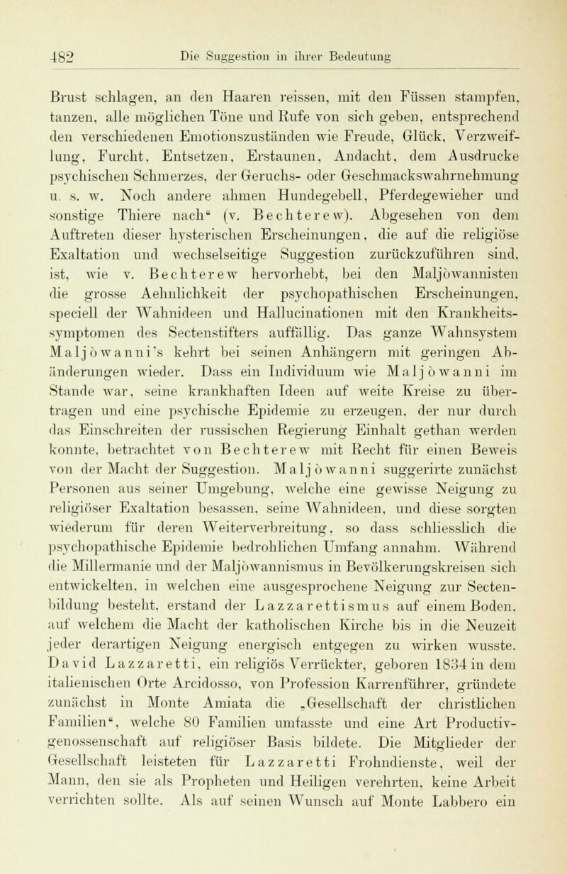 Brust schlagen, an den Haaren reissen, mit den Füssen stampfen, tanzen, alle möglichen Töne und Rufe von sich gehen, entsprechend den verschiedenen Emotionszuständen wie Freude, Glück, Verzweif- lung, Furcht. Entsetzen. Erstaunen. Andacht, dem Ausdrucke psychischen Schmerzes, der Geruchs- oder Geschmackswahrnehmimg u. s. w. Noch andere ahmen Hundegebell, Pferdegewieher und sonstige Thiere nach (v. Bechterew). Abgesehen von dem Auftreten dieser hysterischen Erscheinungen. die auf die religiöse Exaltation und wechselseitige Suggestion zurückzuführen sind. ist, wie v. Bechterew hervorhebt, bei den Maljöwannisten die grosse Aehnlichkeit der psychopathischen Erscheinungen, speciell der Wahnideen und Hallucinationen mit den Krankheits- symptomen des Sectenstifters auffällig. Das ganze Wahnsystem Malj ö wanni's kehrt bei seinen Anhängern mit geringen Ab- änderungen wieder. Dass ein Individuum wie Maljöwanni im Stande war, seine krankhaften Ideen auf weite Kreise zu über- tragen und eine psychische Epidemie zu erzeugen, der nur durch das Einschreiten der russischen Regierung Einhalt gethan werden konnte, betrachtet von Bechterew mit Recht für einen Beweis von der Macht der Suggestion. Maljöwanni suggerirte zunächst Personen aus seiner Umgebung, welche eine gewisse Neigung zu religiöser Exaltation besassen. seine Wahnideen, und diese sorgten wiederum für deren Weiterverbreitung, so dass schliesslich die psychopathische Epidemie bedrohlichen Umfang annahm. Während die Millermanie und der Maljöwannismus in Bevölkerungskreisen sich entwickelten, in welchen eine ausgesprochene Neigung zur Secten- bildung besteht, erstand der Lazzarettismus auf einem Boden, auf welchem die Macht der katholischen Kirche bis in die Neuzeit jeder derartigen Neigung energisch entgegen zu wirken wusste. David Lazzaretti. ein religiös Verrückter, geboren 1834 in dem italienischen Orte Arcidosso, von Profession Karrenführer, gründete zunächst in Monte Amiata die „ Gesellschaft der christlichen Familien, welche 80 Familien umtasste und eine Art Productiv- genossenschaft auf religiöser Basis bildete. Die Mitglieder der Gesellschaft leisteten für Lazzaretti Frohndienste, weil der Mann, den sie als Propheten und Heiligen verehrten, keine Arbeit verrichten sollte. Als auf seinen Wunsch auf Monte Labbero ein