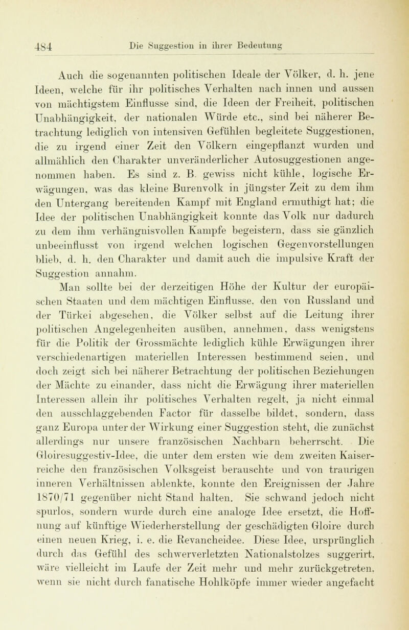 Auch die sogenannten politischen Ideale der Völker, d. h. jene Ideen, welche für ihr politisches Verhalten nach innen und aussen von mächtigstem Einflüsse sind, die Ideen der Freiheit, politischen Unabhängigkeit, der nationalen Würde etc., sind bei näherer Be- trachtung lediglich von intensiven Gefühlen begleitete Suggestionen, die zu irgend einer Zeit den Völkern eingepflanzt wurden und allmählich den Charakter unveränderlicher Autosuggestionen ange- nommen haben. Es sind z. B. gewiss nicht kühle, logische Er- wäeruneen, was das kleine Burenvolk in jüngster Zeit zu dem ihm den Untergang bereitenden Kampf mit England ermuthigt hat; die Idee der politischen Unabhängigkeit konnte das Volk nur dadurch zu dem ihm verhängnisvollen Kampfe begeistern, dass sie gänzlich unbeeinflusst von irgend welchen logischen Gegenvorstellungen blieb, d. h. den Charakter und damit auch die impulsive Kraft der Suggestion annahm. Man sollte bei der derzeitigen Höhe der Kultur der europäi- schen Staaten und dem mächtigen Einflüsse, den von Kussland und der Türkei abgesehen, die Völker selbst auf die Leitung ihrer politischen Angelegenheiten ausüben, annehmen, dass wenigstens für die Politik der Grossmächte lediglich kühle Erwägungen ihrer verschiedenartigen materiellen Interessen bestimmend seien, und doch zeigt sich bei näherer Betrachtung der politischen Beziehungen der Mächte zu einander, dass nicht die Erwägung ihrer materiellen Interessen allein ihr politisches Verhalten regelt, ja nicht einmal den ausschlaggebenden Factor für dasselbe bildet, sondern, dass ganz Europa unter der Wirkung einer Suggestion steht, die zunächst allerdings nur unsere französischen Nachbarn beherrscht. Die Gloiresuggestiv-Idee. die unter dem ersten wie dem zweiten Kaiser- reiche den französischen Volksgeist berauschte und von traurigen inneren Verhältnissen ablenkte, konnte den Ereignissen der Jahre 1870/71 gegenüber nicht Stand halten. Sie schwand jedoch nicht spurlos, sondern wurde durch eine analoge Idee ersetzt, die Hoff- nung auf künftige Wiederherstellung der geschädigten Gloire durch einen neuen Krieg, i. e. die Revancheidee. Diese Idee, ursprünglich durch das Gefühl des schwerverletzten Nationalstolzes suggerirt. wäre vielleicht im Laufe der Zeit mehr und mehr zurückgetreten, wenn sie nicht durch fanatische Hohlköpfe immer wieder angefacht