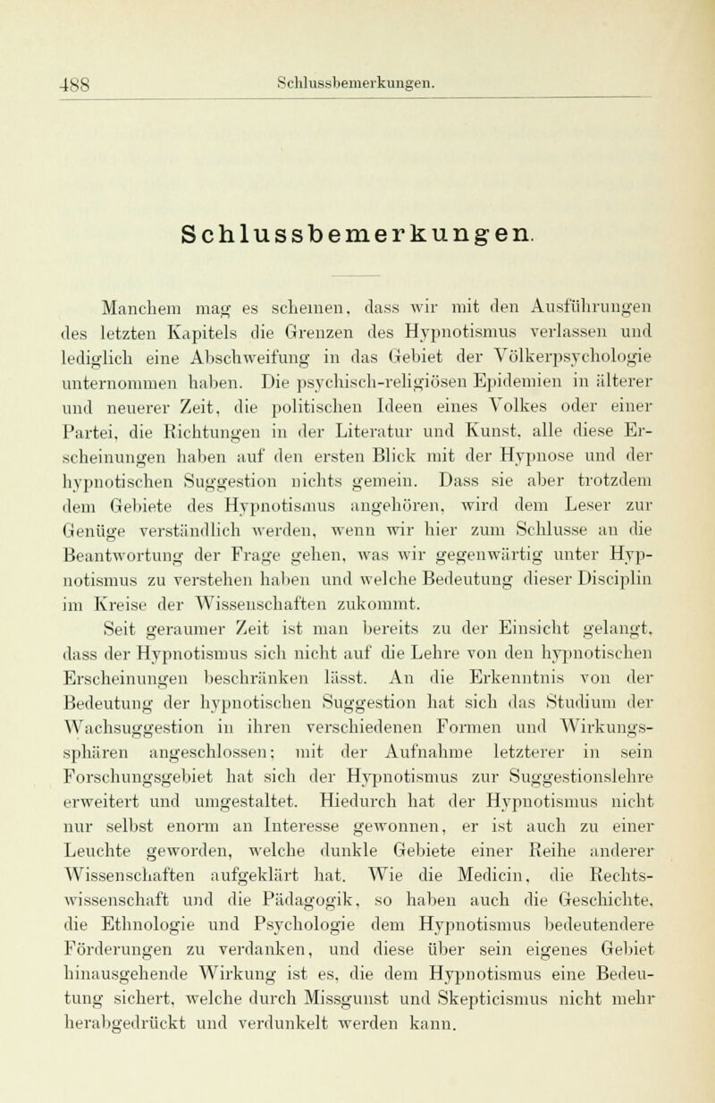 Schlussbemerkungen. Manchem mag es scheinen, dass wir mit den Ausführungen des letzten Kapitels die Grenzen des Hypnotismus verlassen und lediglich eine Abschweifung in das Gebiet der Völkerpsychologie unternommen haben. Die psychisch-religiösen Epidemien in älterer und neuerer Zeit, die politischen Ideen eines Volkes oder einer Partei, die Richtungen in der Literatur und Kunst, alle diese Er- scheinungen haben auf den ersten Blick mit der Hypnose und der hypnotischen Suggestion nichts gemein. Dass sie aber trotzdem dem Gebiete des Hypnotismus angehören, wird dem Leser zur Genüge verständlich werden, wenn wir hier zum Schlüsse an die Beantwortung der Frage gehen, was wir gegenwärtig unter Hyp- notismus zu verstehen haben und welche Bedeutung dieser Disciplin im Kreise der Wissenschaften zukommt. Seit geraumer Zeit ist man bereits zu der Einsicht gelangt. dass der Hypnotismus sich nicht auf die Lehre von den hypnotischen Erscheinungen beschränken lässt. An die Erkenntnis von der Bedeutung der hypnotischen Suggestion hat sich das Studium der Wachsuggestion in ihren verschiedenen Formen und Wirkungs- sphären angeschlossen; mit der Aufnahme letzterer in sein Forschungsgebiet hat sich der Hypnotismus zur Suggestionslehre erweitert und umgestaltet. Hiedurch hat der Hypnotismus nicht nur selbst enorm an Interesse gewonnen, er ist auch zu einer Leuchte geworden, welche dunkle Gebiete einer Reihe anderer Wissenschaften aufgeklärt hat. Wie die Medicin. die Rechts- wissenschaft und die Pädagogik, so haben auch die Geschichte, die Ethnologie und Psychologie dem Hypnotismus bedeutendere Förderungen zu verdanken, und diese über sein eigenes Gebiet hinausgehende Wirkung ist es, die dem Hypnotismus eine Bedeu- tung sichert, welche durch Missgunst und Skepticismus nicht mehr herabgedrückt und verdunkelt werden kann.