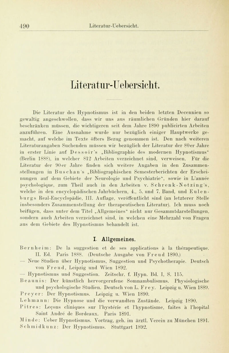 Literatur-Uebersicht. Die Literatur des Hypnotismus ist in den beiden letzten Decennien so gewaltig angeschwollen, dass wir uns aus räumlichen Gründen hier darauf beschränken müssen, die wichtigeren seit dem Jahre 1890 publicirten Arbeiten anzuführen. Eine Ausnahme wurde nur bezüglich einiger Hauptwerke ge- macht, auf welche im Texte öfters Bezug genommen ist. Den nach weiteren Literaturangaben Suchenden müssen wir bezüglich der Literatur der 80er Jahre in erster Linie auf Dessoir's „Bibliographie des modernen Hypnotismus (Berlin 1888), in welcher 812 Arbeiten verzeichnet sind, verweisen. Für die Literatur der 00er Jahre finden sich weitere Angaben in den Zusammen- stellungen in Buschan's „Bibliographischen Semesterberichten der Erschei- nungen auf dem Gebiete der Neurologie und Psychiatrie, sowie in L'annee psyehologique. zum Tlieil auch in den Arbeiten v. S ehr enk-Notzing's, welche in den encyclopädischen Jahrbüchern, L, 5. und 7. Band, und Eulen- burg s Real-Encyclopädie. III. Auflage, veröffentlicht sind (an letzterer Stelle insbesondere Zusammenstellung der therapeutischen Literatur). Ich muss noch beifügen, dass unter dem Titel „Allgemeines nicht nur Gesammtdarstellungen. sondern auch Arbeiten verzeichnet sind, in welchen eine Mehrzahl von Fragen aus dem Gebiete des Hypnotismus behandelt ist. I. Allgemeines. Bernheim: De la Suggestion et de ses applications a la therapeutique. IL Ed. Paris 1888. (Deutsche Ausgabe von Freud 1890.) - Neue Studien über Hypnotismus. Suggestion und Psychotherapie. Deutsch von Freud, Leipzig und Wien 1892. - Hypnotismus und Suggestion. Zeitschr. f. Hypn. Bd. I, S. 115. Beaunis: Der künstlich hervorgerufene Somnambulismus. Physiologische und psychologische Studien. Deutsch von L. Frey. Leipzig u. Wien 1889. I'reyer: Der Hypnotismus. Leipzig u. Wien 1890. Lehmann: Die Hypnose und die verwandten Zustände. Leipzig 1890. Pitres: Lecons cliniques sur l'hysterie et l'hypnotisme. faites ä l'hopital Saint Andre de Bordeaux. Paris 1891. Min de: Ueber Hypnotismus. Vortrag, geh. im ärztl. Verein zu München 1891. Schmidkunz: Der Hypnotismus. Stuttgart 1892.