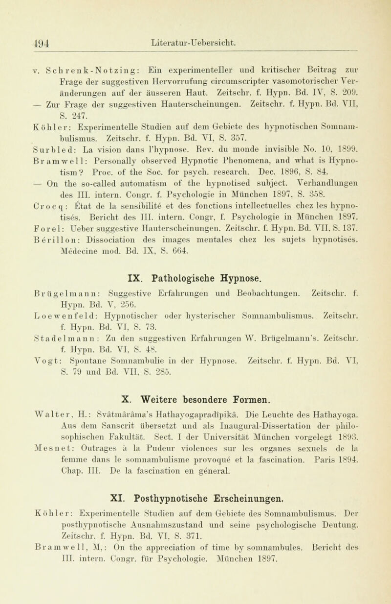 v. Schrenk-Notzing: Ein experimenteller und kritischer Beitrag zur Frage der suggestiven Hervorrufung circumscripter vasomotorischer Ver- änderungen auf der äusseren Haut. Zeitschr. f. Hypn. Bd. IV, S. 209. — Zur Frage der suggestiven Hauterscheinungen. Zeitschr. f. Hypn. Bd. VII, S. 247. Köhler: Experimentelle Studien auf dem Gebiete des hypnotischen Somnam- bulismus. Zeitschr. f. Hypn. Bd. VI, S. 357. Surbled: La vision dans l'hypnose. Rev. du monde invisible No. 10, 1899. Br am well: Personally observed Hypnotic Phenomena, and what is Hypno- tismV Proc. of the Soc. for psych, research. Dec. 1896, S. 84. — On the so-called automatism of the hypnotised subject. Verhandlungen des III. intern. Congr. f. Psychologie in München 1897, S. 358. Crocq: Etat de la sensibilite et des fonctions intellectuelles chez les hypno- tises. Bericht des III. intern. Congr, f. Psychologie in München 1897. Forel: Ueber suggestive Hauterscheinungen. Zeitschr. f. Hypn. Bd. VII. S. 137. B^rillon: Dissociation des images mentales chez les sujets hypnotises. Medecine inod. Bd. IX. S. 664. IX. Pathologische Hypnose. Brügelmann: Suggestive Erfahrungen und Beobachtungen. Zeitschr. f. Hypn. Bd. V, 256. Loewenfeld: Hypnotischer oder hysterischer Somnambulismus. Zeitschr. f. Hypn. Bd. VI, S. 73. Stadel mann. Zu den suggestiven Erfahrungen W. Brttgelmann's. Zeitschr. f. Hypn. Bd. VI. S. 4s. Vogt: Spontane Somnambulie in der Hypnose. Zeitschr. f. Hypn. Bd. VI. S. 79 und Bd. VII, S. 285. X. Weitere besondere Formen. Walter. H.: Svätmäräma's Hathayogapradipikä. Die Leuchte des Hathayoga. Aus dem Sanscrit übersetzt und als Inaugural-Dissertation der philo- sophischen Fakultät. Sect. I der Universität München vorgelegt 1893, Mesnet: Outrages ä la Pudeur violences sur les organes sexuels de la femme dans le somnambulisme provoque et la fascination. Paris 1894. Chap. III. De la fascination en general. XI. Posthypnotische Erscheinungen. K (> hier: Experimentelle Studien auf dem Gebiete des Somnambulismus. Der posthypnotische Ausnahmszustand und seine psychologische Deutung. Zeitschr. f. Hypn. Bd. VI. S. 371. Br am well, M,: On the appreciation of time by somnambules. Bericht des III. intern. Congr. für Psychologie. München 1897.