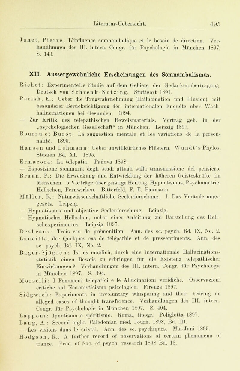 Janet, Pierre: L'influence somnambulique et le besoin de direction. Ver- handlungen des III. intern. Congr. für Psychologie in München 1897. S. 143. XII. Aussergewöhnliche Erscheinungen des Somnambulismus. Riebet: Experimentelle Studie auf dem Gebiete der Gedankenübertragung. Deutsch von Seh renk-Notzing. Stuttgart 1891. Parish, E.. Ueber die Trugwahrnehmung (Hallucination und Illusion), mit besonderer Berücksichtigung der internationalen Enquete über Wach- hallucinationen bei Gesunden. 1894. — Zur .Kritik des telepathischen Beweismaterials. Vortrag geh. in der „psychologischen Gesellschaft in München. Leipzig 1897. Bour r u et Bur ot: La Suggestion mentale et los variations de la person- nalite. 1895. Hansen und Lehmann: Ueber unwillkürliches Flüstern. Wundt' s Phylos. Studien Bd. XI. 1895. Ermaeora: La telepatia. Padova 1898. — Esposizione sommaria degli studi attuali Sulla transmissione del pensiero. Braun. P.: Die Erweckung und Entwicklung der höheren Geisteskräfte im Menschen. 5 Vorträge über geistige Heilung. Hypnotismus, Psychometrie. Hellsehen, Fernwirken. Bitterfeld, F. E. Baumann. Müller. R.: Naturwissenschaftliche Seelenforschung. I Das Veränderungs- gesetz. Leipzig. — Hypnotismus und objeetive Seelenforschung. Leipzig. — Hypnotisches Hellsehen, nebst einer Anleitung zur Darstellung des Hell- sehexperimentes. Leipzig 1897. Desheaux: Trois cas de premonition. Ann. des sc. psych. Bd. IX, No. 2. Lanoitte, de: Quelques cas de telepathie et de pressentiments. Ann. des sc. psych, Bd. IX, No. 2. Bager- Sj ögre n : Ist es möglich, durch eine internationale Hallucinations- statistik einen Beweis zu erbringen für die Existenz telepathischer Einwirkungen? Verhandlungen des III. intern. Congr. für Psychologie in München 1897. S. 394. Morselli: I Fenomeni telepatici e le Allucinazioni veridiche. Osservazioni critiche sul Neo-misticismo psicologico. Firenze 1897. Sidgwick: Experiments in involuntary whispering and their bearing od alleged cases of thought transference. Verhandlungen des III. intern. Congr. für Psychologie in München 1897. S. 404. Lapponi: Ipnotismo e spiritismo. Roma., tipogr. Poliglotta 1897. Lang. A.: Secoud sight. Caledonian med. Journ. 1898, Bd. III. — Les visions dans le cristal. Ann. des sc. psychiques. Mai-Juni 1899. Hodgson, R.. A further record of observations of certain phenomena of trance. Proc. of Soc. of psych, research 189* Bd. 13.