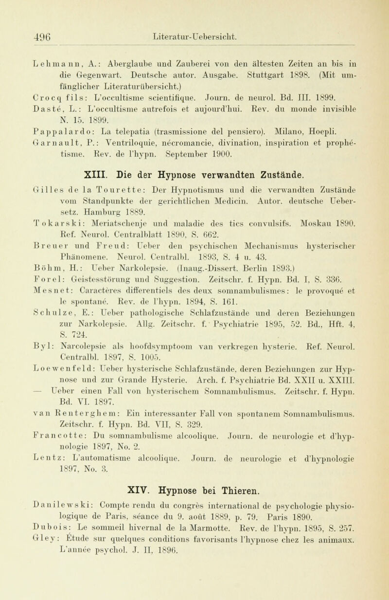 Lehmann, A.: Aberglaube und Zauberei von den ältesten Zeiten an bis in die Gegenwart. Deutsche autor. Ausgabe. Stuttgart 1898. (Mit um- fänglicher Literaturübersicht.) Crocq fils: L'occultisme scientifique. Journ. de neurol. Bd. III. 1899. Daste. L.: L'occultisme autrefois et aujourd'hui. Rev. du monde invisible N. 15. 1899. P.appalardo: La telepatia (trasmissione del pensiero). Milano, Hoepli. Garnault, P.: Ventriloquie, necromancie, divination, inspiration et prophe- tisme. Rev. de l'hypn. September 1900. XIII. Die der Hypnose verwandten Zustände. Gilles de la Tourette: Der Hypnotismus und die verwandten Zustände vom Standpunkte der gerichtlichen Medicin. Autor, deutsche Ueber- setz. Hamburg 1889. Tokarski: Meriatschenje und maladie des tics convulsifs. Moskau 1890. Ref. Neurol. Centralblatt 1890. S. 662. Breuer und Freud: Leber den psychischen Mechanismus hysterischer Phänomene. Neurol. Centralbl. 1893, S. 4 u. 43. Böhm. H.: Leber Narkolepsie. (Inaug.-Dissert. Berlin 1893.) Forel: Geistesstörung und Suggestion. Zeitschr. f. Hypn. Bd. I. S. 336. Mesnet: Caracteres differentiels des deux somnambulismes: le provoque et le spontane. Rev. de l'hypn. 1894. S. 101. Schulze. E.: Leber pathologische Schlafzustände und deren Beziehungen zur Narkolepsie. Allg. Zeitschr. f. ■ Psychiatrie 1895, 52. Bd.. Hft. 4. S. 724. Byl: Narcolepsie als hoofdsymptoom van verkregen hysterie. Ref. Neurol. Centralbl. 1897. S. 1005. Loewenfeld: Leber hysterische Schlafzustände, deren Beziehungen zur Hyp- nose und zur Grande Hysterie. Arch. f. Psychiatrie Bd. XXII u. XXIII. Leber einen Fall von hysterischem Somnambulismus. Zeitschr. f. Hypn. Bd. VI. 1897. van Renterghem: Ein interessanter Fall von spontanem Somnambulismus. Zeitschr. f. Hypn. Bd. VII. S. 329. Francotte: Du somnambulisme alcoolique. Journ. de neurologie et d'hyp- nologie 1897, No. 2. L e n t z: L'automatisme alcoolique. Journ. de neurologie et d'hypnologie 1897, No. 3. XIV. Hypnose bei Thieren. Danilewski: Compte rendu du congres international de psychologie physio- logique de Paris, seance du 9. aoüt 1889. p. 79. Paris 1890. Dubois: Le sommeil hivernal de la Marmotte. Rev. de l'hypn. 1895, S. 257. Gley: Etüde sur quelques conditions favorisants l'hypnose chez les animaux. L'annee psychol. J. II. 1896.