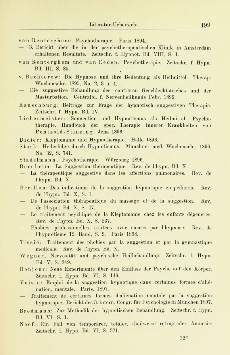 van Renterghem: Psychotherapie. Paris 1894. — 3. Bericht über die in der psychotherapeutischen Klinik in Amsterdam erhaltenen Resultate. Zeitschr. f. Hypnot. Bd. VIII, S. 1. van Renterghem und van Eeden: Psychotherapie. Zeitschr. f. Hypn. Bd. III, S. 85. v. Bechterew: Die Hypnose und ihre Bedeutung als Heilmittel. Therap. Wochenschr. 1895, No. 2, 3 u. 4. — Die suggestive Behandlung des conträren Geschlechtstriebes und der Masturbation. Centralbl. f. Nervenheilkunde Febr. 1899. Ranschburg: Beiträge zur Frage der hypnotisch - suggestiven Therapie. Zeitschr. f. Hypn. Bd. IV. Lieberm eister: Suggestion und Hypnotismus als Heilmittel, Psycho- therapie. Handbuch der spec. Therapie innerer Krankheiten von Pentzold-Stinzing, Jena 1896. Didier: Kleptomanie und Hypnotherapie. Halle 1896. Stark: Heilerfolge durch Hypnotismus. Münchner med. Wochenschr. 1896. No. 32, S. 741. Stadelmann, Psychotherapie. Würzburg 1896. Bernheim: La Suggestion therapeutique. Rev. de l'hypn. Bd. X. — La therapeutique suggestive dans les affections pulmonaires. Rev. de l'hypn. Bd. X. Berillon: Des indications de la Suggestion hypnotique en pediatric. Rev. de l'hypn. Bd. X, S. 1. — De l'association therapeutique du massage et de la Suggestion. Rev. de l'hypn. Bd. X, S. 47. — Le traitement psychique de la Kleptomanie chez les enfants degöneres. Rev. de l'hypn. Bd. X, S. 237. — Phobies professionelles traitees avec succes par l'hypnose. Rev. de l'hypnotisme 12. Band, S. 9. Paris 1898. Tissiä: Traitement des phobies par la Suggestion et par la gymnastique medicale. Rev. de l'hypn. Bd. X. Wegner, Nervosität und psychische Heilbehandlung. Zeitschr. f. Hypn. Bd. V, S. 249. Bonjour: Neue Experimente über den Einfluss der Psyche auf den Körper. Zeitschr. f. Hypn. Bd. VI, S. 146. Voisin: Emploi de la Suggestion hypnotique dans certaines formes d'alie- nation. mentale. Paris. 1897. — Traitement de certaines formes d'alienation mentale par la Suggestion hypnotique. Bericht des 3. intern. Congr. für Psychologie in München 1897. Brodmann: Zur Methodik der hypnotischen Behandlung. Zeitschr. f. Hypn. Bd. VI, S. 1. Naef: Ein Fall von temporärer, totaler, theilweise retrograder Amnesie. Zeitschr. f. Hypn. Bd. VI, S. 321. 32*