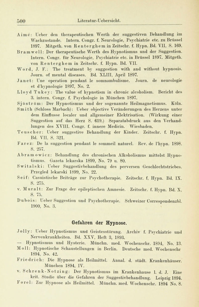 Aime: Ueber den therapeutischen Werth der suggestiven Behandlung im Wachzustände. Intern. Congr. f. Neurologie, Psychiatrie etc. zu Brüssel 1897. Mitgeth. von Renterghem in Zeitschr. f. Hypn. Bd. VII, S. 169. Bramwell: Der therapeutische Werth des Hypnotismus und der Suggestion. Intern. Congr. für Neurologie, Psychiatrie etc. in Brüssel 1897. Mitgeth. von Renterghera in Zeitschr. f. Hypn. Bd. VII. Word, J. F.: The treatment by Suggestion with and without hypnosis. Journ. of mental diseases. Bd. XLIII. April 1897. Janet: Une Operation pendant le somnambulisme. Journ. de neurologie et d'hypnologie 1897, No. 2. Lloyd Tukey: The value of hypnotism in chronic alcoholism. Bericht des 3. intern. Congr. f. Psychologie in München 1897. Sj öström: Der Hypnotismus und der sogenannte Heilmagnetismus. Köln. Smith (Schloss Marbach): Ueber objective Veränderungen des Herzens unter dem Einflüsse localer und allgemeiner Elektrisation. (Wirkung einer Suggestion auf das Herz S. 619.) Separatabdruck aus den Verhand- lungen des XVIII. Congr. f. innere Medicin. Wiesbaden. Teuscher: Ueber suggestive Behandlung der Kinder. Zeitschr. f. Hypn. Bd. VII, S. 321. Farez: De la Suggestion pendant le sommeil naturel. Rev. de l'hypn. 1898. S. 257. Abramowicz: Behandlung des chronischen Alkoholismus mittelst Hypno- tismus. Gazeta lekarska 1899, No. 79 u. 80. Switalski: Ueber Suggestivbehandlung des perversen Geschlechtstriebes. Przcgled lekarski 1899, No. 22. Seif: Gasnistische Beiträge zur Psychotherapie. Zeitschr. f, Hypn. Bd. IX. S. 275. v. Muralt: Zur Frage der epileptischen Amnesie. Zeitschr. f. Hypn. Bd. X. S. 75. D u b o i s : Ueber Suggestion und Psychotherapie. Schweizer Correspondenzbl. 1900, No. 3. Gefahren der Hypnose. Jolly: Ueber Hypnotismus und Geistesstörung. Archiv f. Psychiatrie und Nervenkrankheiten. Bd. XXV, Heft 3, 1893. — Hypnotismus und Hysterie. Münchn. med. Wochenschr. 1891, No. 13. Moll: Hypnotische Schaustellungen in Berlin. Deutsche med. Wochenschr 1894. No. 42. Friedrich: Die Hypnose als Heilmittel. Annal. d. städt. Krankenhäuser. München 1894, IV. v. Sehrenk-Notzing: Der Hypnotismus im Krankenhause 1. d. J. Eine krit. Studie über die Gefahren der Suggestivbehandlung. Leipzig 1894. Forel: Zur Hypnose als Heilmittel. Münchn. med. Wochenschr. 1894 No. 8.