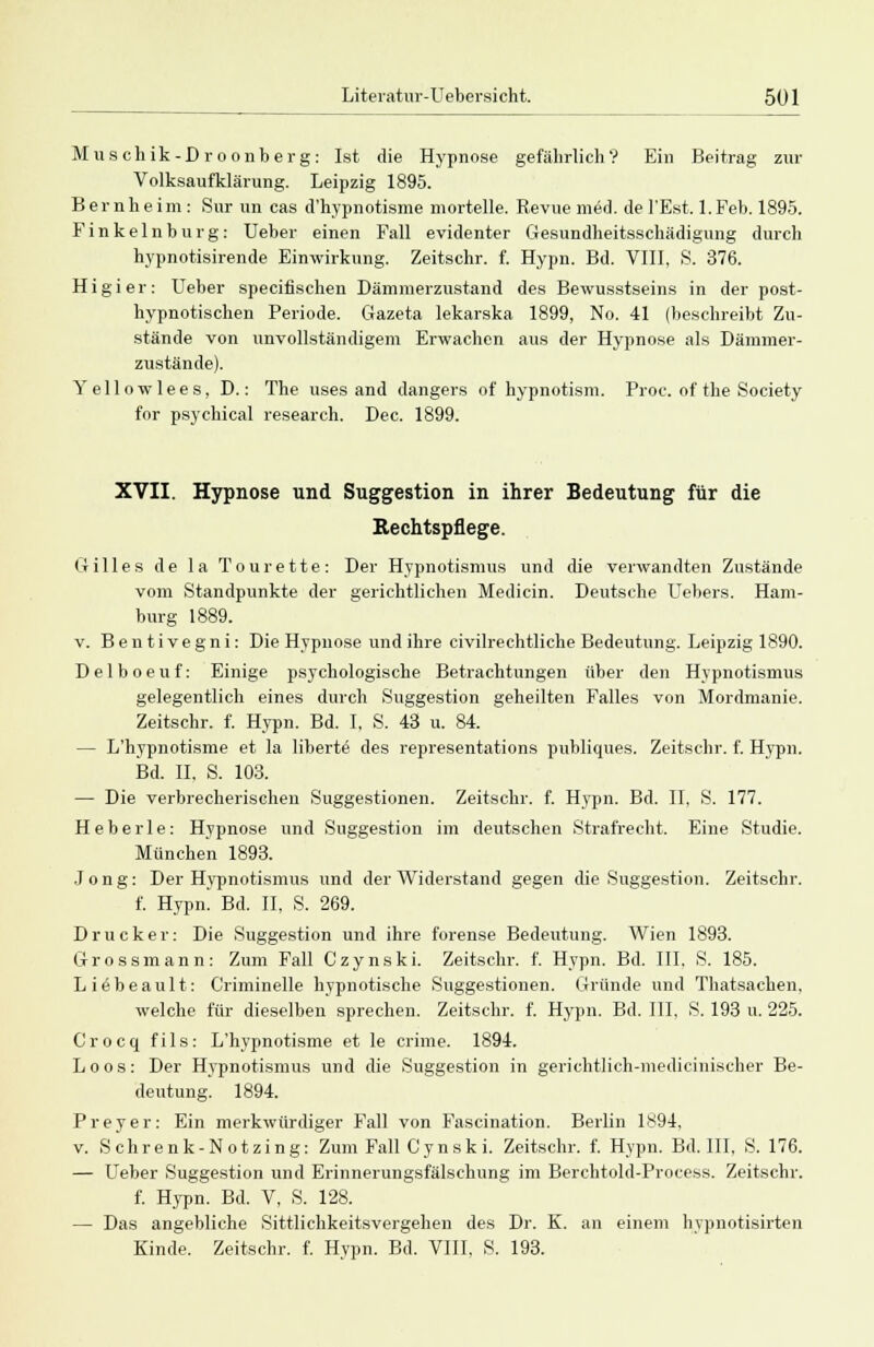 Muschik-Droonberg: Ist die Hypnose gefährlich? Ein Beitrag zur Volksaufklärung. Leipzig 1895. Bernheini: Sur un cas d'hypnotisme mortelle. Revue m6d. del'Est. l.Feb. 1895. Finkeinburg: Ueber einen Fall evidenter Gesundheitsschädigung durch hypnotisirende Einwirkung. Zeitschr. f. Hypn. Bd. VIII, S. 376. Higier: Ueber specifischen Dämmerzustand des Bewusstseins in der post- hypnotischen Periode. Gazeta lekarska 1899, No. 41 (beschreibt Zu- stände von unvollständigem Erwachen aus der Hypnose als Dämmer- zustände). Yellowlees, D.: The uses and dangers of hypnotism. Proc. of the Society for psychical research. Dec. 1899. XVII. Hypnose und Suggestion in ihrer Bedeutung für die Rechtspflege. Gilles de la Tourette: Der Hypnotismus und die verwandten Zustände vom Standpunkte der gerichtlichen Medicin. Deutsche Uebers. Ham- burg 1889. v. Bentivegni: Die Hypnose und ihre civilrechtliche Bedeutung. Leipzig 1890. Delboeuf: Einige psychologische Betrachtungen über den Hypnotismus gelegentlich eines durch Suggestion geheilten Falles von Mordmanie. Zeitschr. f. Hypn. Bd. I. S. 43 u. 84. — L'hypnotisme et la liberte des representations publiques. Zeitschr. f. Hypn. Bd. II, S. 103. — Die verbrecherischen Suggestionen. Zeitschr. f. Hypn. Bd. II, S. 177. H e b e r 1 e : Hypnose und Suggestion im deutschen Strafrecht. Eine Studie. München 1893. Jong: Der Hypnotismus und der Widerstand gegen die Suggestion. Zeitschr. f. Hypn. Bd. II, S. 269. Drucker: Die Suggestion und ihre forense Bedeutung. Wien 1893. Grossmann: Zum Fall Czynski. Zeitschr. f. Hypn. Bd. III. S. 185. Liöbeault: Criminelle hypnotische Suggestionen. Gründe und Thatsachen, welche für dieselben sprechen. Zeitschr. f. Hypn. Bd. III, S. 193 u. 225. Crocq fils: L'hypnotisme et le crime. 1894. Loos: Der Hypnotismus und die Suggestion in gerichtlich-medicinischer Be- deutung. 1894. Preyer: Ein merkwürdiger Fall von Fascination. Berlin 1894, v. Schrenk-Notzing: Zum Fall Cynski. Zeitschr. f. Hypn. Bd. III, S. 176. — Ueber Suggestion und Erinnerungsfälschung im Berchtold-Process. Zeitschr. f. Hypn. Bd. V, S. 128. — Das angebliche Sittlichkeitsvergehen des Dr. K. an einem hvpnotisirten Kinde. Zeitschr. f. Hypn. Bd. VIII, S. 193.