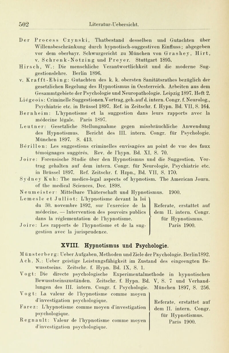 Der Process Czynski, Thatbestand desselben und Gutachten über Willensbeschränkung durch hypnotisch-suggestiven Einfluss; abgegeben vor dem oberbayr. Schwurgericht zu München von Grashey, Hirt, v. Schrenk-Notzing und Preyer. Stuttgart 1895. Hirsch, W.: Die menschliche Verantwortlichkeit und die moderne Sug- gestionslehre. Berlin 1896. v. Kraf ft-Ebin g: Gutachten des k. k. obersten Sanitätsrathes bezüglich der gesetzlichen Regelung des Hypnotismus in Oesterreich. Arbeiten aus dem Gesammtgebiete der Psychologie und Neuropathologie. Leipzig 1897. Heft 2. Li ege ois: Criminelle Suggestionen.Vortrag, geh.auf d. intern. Congr. f. Neurolog., Psychiatrie etc. in Brüssel 1897. Ref. in Zeitschr. f. Hypn. Bd. VII. S. 164. Bernheim: L'hypnotisme et la Suggestion dans leurs rapports avec la medecine legale. Paris 1897. L e u t n e r : Gesetzliche Stellungnahme gegen missbräuchliche Anwendung des Hypnotismus. Bericht des III. intern. Congr. für Psychologie. München 1897. S. 413. Berillon: Les suggestions criminelles envisag^es au point de vue des faux temoignages suggerös. Rev. de l'hypn. Bd. XI, S. 70. Joire: Forensische Studie über den Hypnotismus und die Suggestion. Vor- trag gehalten auf dem intern. Congr. für Neurologie, Psychiatrie etc. in Brüssel 1897. Ref. Zeitschr. f. Hzpn., Bd. VII, S. 170. S y d n e y Kuh: The medico-legal aspects of hypnotism. The American Journ. of the medical Sciences, Dec. 1898. Neumeister- Mittelbare Thäterschaft und Hypnotismus. 1900. Lemesle et Julliot: L'hypnotisme devant la loi du 30. novembre 1892, sur l'exercice de la medecine. — Intervention des pouvoirs publics dans la reglementation de l'hypnotisme. Joire: Les rapports de l'hypnotisme et de la Sug- gestion avec la jurisprudence. Referate, erstattet auf dem IL intern. Congr. für Hypnotismus. Paris 1900. XVIII. Hypnotismus und Psychologie. Münsterberg: Ueber Aufgaben, Methoden und Ziele der Psychologie. Berlinl892. Ach. N.: Ueber geistige Leistungsfähigkeit im Zustand des eingeengten Be- wusstseins. Zeitschr. f. Hypn. Bd. IX. S. 1. Vogt: Die directe psychologische Experimentalmethode in hypnotischen Bewusstseinszuständen. Zeitschr. f. Hypn. Bd. V, S. 7 und Verhand- lungen des III. intern. Congr. f. Psychologie. München 1897, S. 256. Vogt: La valeur de l'hypnotisme comme moyen d'investigation psychologique. Farez: L'hypnotisme comme moyen d'investigation psychologique. Regnault: Valeur de l'hypnotisme comme moyen d'investigation psychologique. Referate, erstattet auf dem IL intern. Congr. für Hypnotismus. Paris 1900.