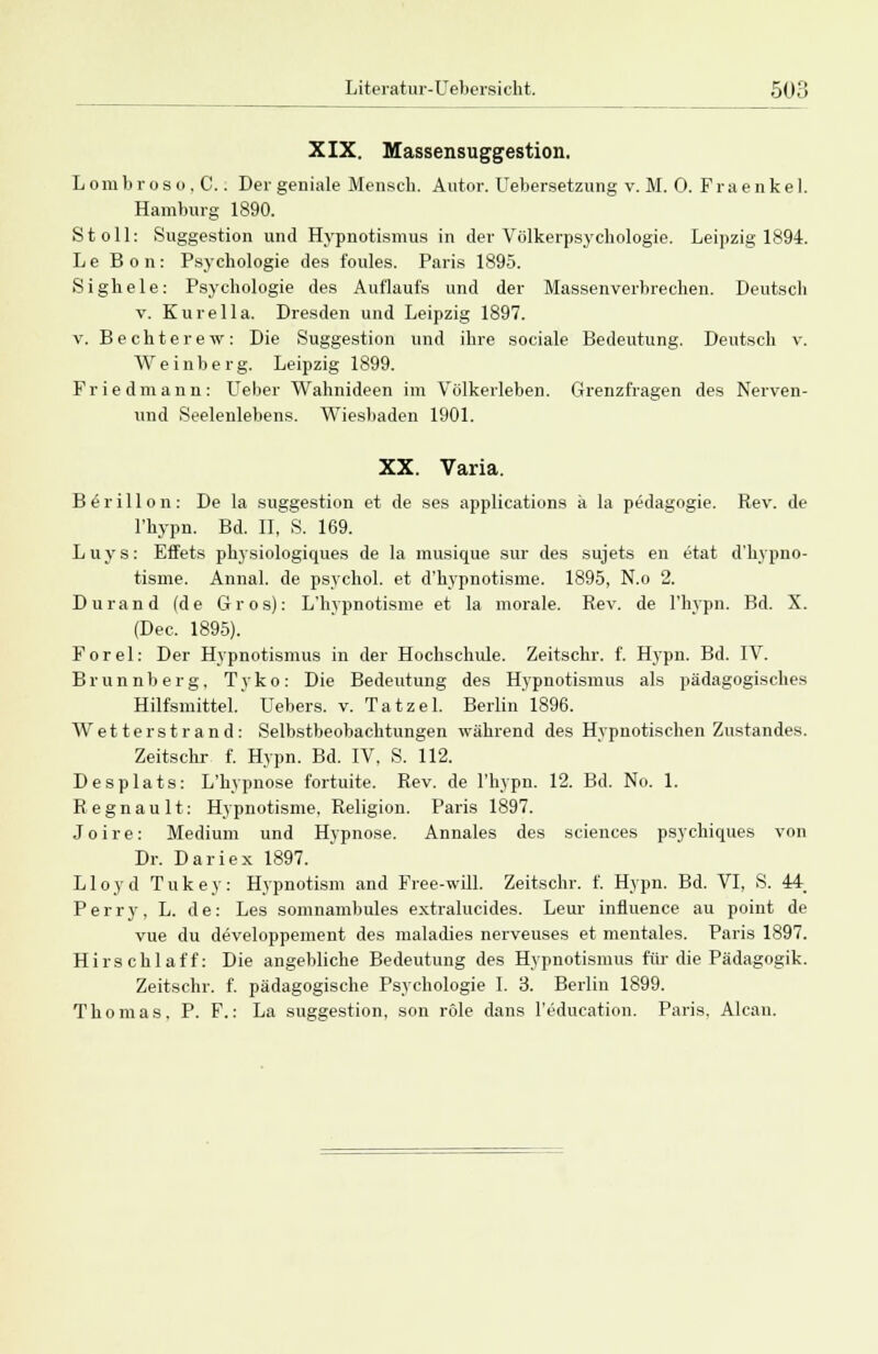 XIX. Massensuggestion. Lombroso.C.. Der geniale Mensch. Autor. Uebersetzung v. M. 0. Fraenkel. Hamburg 1890. St oll: Suggestion und Hypnotismus in der Völkerpsychologie. Leipzig 1894. L e Bon: Psychologie des foules. Paris 1895. Sighele: Psychologie des Auflaufs und der Massenverbrechen. Deutsch v. Kurella. Dresden und Leipzig 1897. v. Bechterew: Die Suggestion und ihre sociale Bedeutung. Deutsch v. Weinberg. Leipzig 1899. Fried mann: Ueber Wahnideen im Volkerleben. Grenzfragen des Nerven- und Seelenlebens. Wiesbaden 1901. XX. Varia. Blrillon: De la Suggestion et de ses applications ä la pedagogie. Rev. de l'hypn. Bd. II, S. 169. Luys: Effets physiologiques de la inusique sur des sujets en etat d'hypno- tisme. Annal. de psyehol. et d'hypnotisme. 1895, N.o 2. Durand (de Gros): L'hypnotisme et la morale. Rev. de l'hypn. Bd. X. (Dec. 1895). Forel: Der Hypnotismus in der Hochschule. Zeitschr. f. Hypn. Bd. IV. Brunnberg, Tyko: Die Bedeutung des Hypnotismus als pädagogisches Hilfsmittel. Uebers. v. Tatzel. Berlin 1896. Wetter Strand: Selbstbeobachtungen während des Hypnotischen Zustandes. Zeitschr f. Hypn. Bd. IV, S. 112. Desplats: L'kypnose fortuite. Rev. de l'hypn. 12. Bd. No. 1. Regnault: Hypnotisme, Religion. Paris 1897. J o i r e: Medium und Hypnose. Annales des sciences psychiques von Dr. Dariex 1897. Lloyd Tukey: Hypnotism and Free-will. Zeitschr. f. Hypn. Bd. VI, S. 44. Perry, L. de: Les somnambules extralucides. Leur influence au point de vue du developpement des maladies nerveuses et mentales. Paris 1897. Hirschlaff: Die angebliche Bedeutung des Hypnotismus für die Pädagogik. Zeitschr. f. pädagogische Psychologie I. 3. Berlin 1899. Thomas. P. F.: La Suggestion, son röle dans l'education. Paris. Alcan.