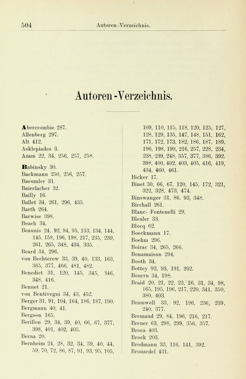 Autoren -Verzeichnis. Abercrombie 287. Alienberg 297. Alt 412. Asklepiades 3. Azam 22. 34, 256, 257, 258. Babinsky 30. Backmann 250. 256, 257. Baeumler 31. Baierlacher 32. Bailly 16. Ballet 34, 261. 296, 435. Barth 264. Barwise 398. Beacb 34. Beaunis 24, 92, 94, 95, 133, 134. 144, 145, 158, 196, 198, 217, 235, 239, 261, 265, 348, 434, 335. Beard 34, 296. von Bechterew 33, 39, 40, 133, 163. 365, 377, 466, 481, 482. Benedict 31, 120, 145, 345, 346, 348, 416. Bennet 21. von Bentivegni 34. 43. 452. Berger 31. 91. 104, 164, 186, 187, 190. Bergmann 40. 41. Bergson 165. Berillon 29, 34, 39, 40, 66, 67. 377, 398, 401, 402, 405. Berna 20. Bernheim 24. 28. 32. 34. 39. 40. 44, 59. 70, 72, 86, 87, 91, 93. 95, 105. 109. 110, 115, 118. 120, 125, 127, 128. 129, 135, 147. 148. 151, 162, 171, 172, 173. 182, 186, 187, 189.. 196, 198, 199, 216, 257, 228, 234, 238, 239, 248, 357, 377, 386, 392. 398, 400, 402, 403, 405, 416, 419, 434, 460, 461. Bicker 17. Binet 30. 66, 67, 120. 145, 172, 321, 322, 328, 473, 474. Binswanger 31, 86. 93, 348. Birchall 261. Blanc- Fontenelli 29. Bleuler 33. Blocq 62. Boeckmann 17. Boehm 296. Boirac 34, 265, 266. Bonamaison 294. Booth 34. Bottey 92, 93, 191, 202. Bourru 34, 198. Braid 20, 21, 22, 23, 26, 31, 34, 98, 165, 195, 196, 217, 220, 341, 350, 380, 403. Bramwell 33. 92, 196, 236, 239, 240. 377. Bremaud 29, 84, 196, 216, 217. Breuer 63, 298, 299, 356, 357. Broca 403. Brock 203. Brodmann 33. 116, 141. 392. Brouardel 431.