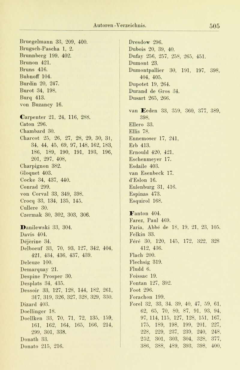 Bruegelmann 33, 209, 400. Brugsch-Pascha 1, 2. Brunnberg 199. 402. Brunon 421. Bruns 416. Bubnoff 104. Burdin 20, 247. Burot 34, 198. Burq 413. von Buzancy 16. Carpenter 21. 24, 116, 288. Caton 296. C'hambard 30. Charcot 25, 26, 27, 28, 29, 30, 31, 34, 44, 45, 69, 97, 148, 162, 183, 186, 189, 190, 191, 193, 196, 201, 297. 408, Charpignon 382. Crloquet 403. Cocke 34, 437, 440. Conrad 299. von Corval 33, 349, 398. Crocq 33, 134, 135. 145. Ciülere 30. Czerrnak 30, 302, 303, 306. Danilevrski 33, 304. Davis 404. Dejerine 34. Delboeuf 33, 70, 93, 127, 342. 404, 421. 434. 436, 437, 439. Deleuze 100. Demarquay 21. Despine Prosper 30. Desplats 34, 435. Dessoir 33, 127, 128. 144, 182. 261, 317, 319, 326, 327, 328, 329, 330. Dizard 403. Doellinger 18. Doellken 33, 70, 71, 72, 135, 159, 161. 162. 164. 165, 166. 214, 299, 301, 338. Donath 33. Donato 215, 216. Dresdow 296. Dubois 20, 39, 40. Dufay 256, 257. 258, 265. 451. Dumonfc 23. Dumontpallier 30. 191. 197. 398, 404, 405. Dupotet 19, 264. Durand de Gros 34. Dusart 265, 266. van Eeden 33, 359. 360, 377, 389, 398. Ellero 33. Ellis 78. Ennemoser 17, 241, Erb 413. Ernould 420. 421. Eschenmeyer 17. Esdaile 403. van Esenbeck 17. d'Eslon 16. Eulenburg 31, 416. Espinas 473. Esquirol 168. Fanton 404. Farez, Paul 469. Faria, Abbe de 18. 19. 21, 23. 105. Felkin 33. Fer<5 30. 120, 145, 172. 322. 328 412. 436. Flach 200. Flechsig 319. Fludd 6. Foissac 19. Fontan 127. 392. Foot 296. Forachon 199. Forel 32, 33, 34. 39. 40. 47. 59, 61 62, 65, 70, 80, 87. 91. 93, 94 97, 114. 115. 127, 128, 151. 167 175. 189, 198. 199, 201. 227, 228. 229. 237. 239. 240, 248 252, 301, 303, 304. 328, 377 386, 388, 489, 393. 398. 400