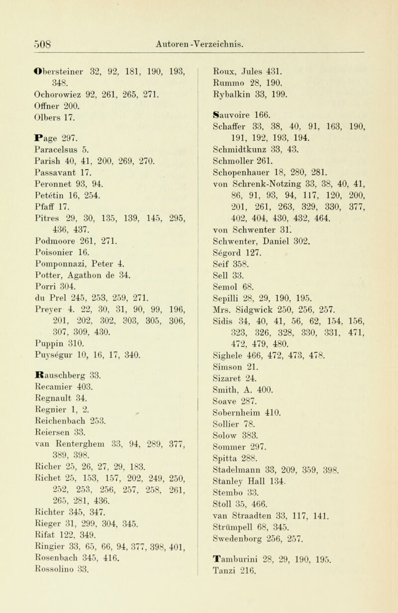 Obersteiner 32, 92, 181, 190, 193, 348. Ochorowiez 92, 261, 265, 271. Offner 200. Olbers 17. Page 297. Paracelsus 5. Parish 40, 41. 200, 269, 270. Passavant 17. Peronnet 93, 94. Petetin 16, 254. Pfaff 17. Pitres 29, 30, 135, 139, 145, 295, 436, 437. Podmoore 261, 271. Poisonier 16. Pomponnazi. Peter 4. Potter, Agathon de 34. Porri 304. du Prel 245, 253, 259, 271. Preyer 4. 22, 30, 31, 90, 99, 196, 201, 202, 302, 303, 305, 306. 307, 309, 430. Puppin 310. Puysegur 10, 16, 17, 340. Rauschberg 33. Recamier 403. Regnault 34. Regnier 1, 2. Reichenbach 253. Reiersen 33. van Renterghem 33, 94, 289. 377, 389, 398. Richer 25, 26, 27. 29, 183. Richet 25, 153, 157, 202, 249, 250, 252, 253, 256, 257, 258, 261, 265, 281, 436. Richter 345. 347. Rieger 31, 299, 304, 345. Rifat 122. 349. Ringier 33, 65, 66, 94, 377, 398, 401, Rosenbach 345, 416. Rossolino 33. Ronx, Jules 431. Rummo 28, 190. Rybalkin 33, 199. Sauvoire 166. Schaffer 33, 38, 40, 91. 163, 190, 191, 192, 193, 194. Schmidtkunz 33, 43. Schmoller 261. Schopenhauer 18, 280, 281. von Schrenk-Notzing 33, 38, 40, 41, 86, 91, 93, 94, 117, 120, 200, 201, 261, 263, 329, 330, 377, 402, 404, 430, 432, 464. von Schwenter 31. Schwenter, Daniel 302. Segord 127. Seif 358. Seil 33. Semol 68. Sepilli 28, 29, 190, 195. Mrs. Sidgwick 250, 256, 257. Sidis 34, 40, 41, 56, 62, 154. 156, 323, 326, 328, 330, 331, 471, 472, 479, 480. Sighele 466, 472, 473, 478. Simson 21. Sizaret 24. Smith, A. 400. Soave 2*7. Sobernheim 410. Sollier 78. Solow 383. Sommer 297. Spitta 288. Stadelmann 33, 209, 359, 398. Stanley Hall 134. Stembo 33. Stoll 35, 466. van Straadten 33, 117, 141. Strümpell 68, 345. Swedenborg 256, 257. Tamburini 28, 29, 190, 195. Tanzi 216.