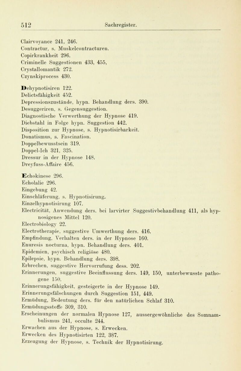 Clairvoyance 241. 246. Contractur, s. Muskelcontracturen. Copirkrankheit 296. Criminelle Suggestionen 433, 455, Crystallomantik 272. Czynskiprocess 430. Dehypnotisiren 122. Delictsfähigkeit 452. Depressionszustände. hypn. Behandlung ders. 390. Desuggeriren, s. Gegensuggestion. Diagnostische Yerwerthung der Hypnose 419. Diebstahl in Folge hypn. Suggestion 442. Disposition zur Hypnose, s. Hypnotisirbarkeit. Donatismus, s. Fascination. Doppelbewusstsein 319. Doppel-Ich 321. 325. Dressur in der Hypnose 148. Dreyfuss-Affaire 456. Echokinese 296. Echolalie 296. Eingebung 42. Einschläferung. s. Hypnotisirung. Einzelhypnotisirung 107. Electricität, Anwendung ders. bei larvirter Suggestivbehandlung 411, als hyp- nosigenes Mittel 120. Electrobiology 22. Electrotherapie, suggestive Umwerthung ders. 416. Empfindung. Verhalten ders. in der Hypnose 160. Enuresis nocturna, hypn. Behandlung ders. 401. Epidemien, psychisch religiöse 480. Epilepsie, hypn. Behandlung ders. 398. Erbrechen, suggestive Hervorrufung dess. 202. Erinnerungen, suggestive Beeinflussung ders. 149, 150, unterbewusste patho- gene 150. Erinnerungsfähigkeit, gesteigerte in der Hypnose 149. Erinnerungsfälschungen durch Suggestion 151, 449. Ermüdung, Bedeutung ders. für den natürlichen Schlaf 310. Ermüdungsstoffe 309, 310. Erscheinungen der normalen Hypnose 127, aussergewöhnliche des Somnam- bulismus 241, occulte 244. Erwachen aus der Hypnose, s. Erwecken. Erwecken des Hypnotisirten 122, 387. Erzeugung der Hypnose, s. Technik der Hypnotisirung.